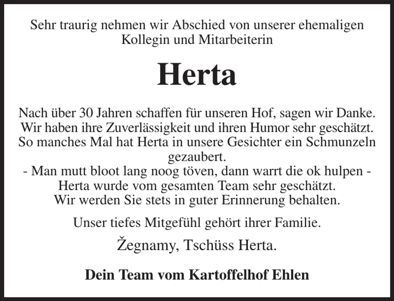 <p>Sehr traurig nehmen wir Abschied von unserer ehemaligen Kollegin und Mitarbeiterin<br />Herta<br />Nach über 30 Jahren schaffen für unseren Hof, sagen wir Danke.<br />Wir haben ihre Zuverlässigkeit und ihren Humor sehr geschätzt.<br />So manches Mal hat Herta in unsere Gesichter ein Schmunzeln gezaubert.<br />- Man mutt bloot lang noog töven, dann warrt die ok hulpen -<br />Herta wurde vom gesamten Team sehr geschätzt.<br />Wir werden Sie stets in guter Erinnerung behalten.<br />Unser tiefes Mitgefühl gehört ihrer Familie.<br />Žegnamy, Tschüss Herta.<br />Dein Team vom Kartoffelhof Ehlen</p>