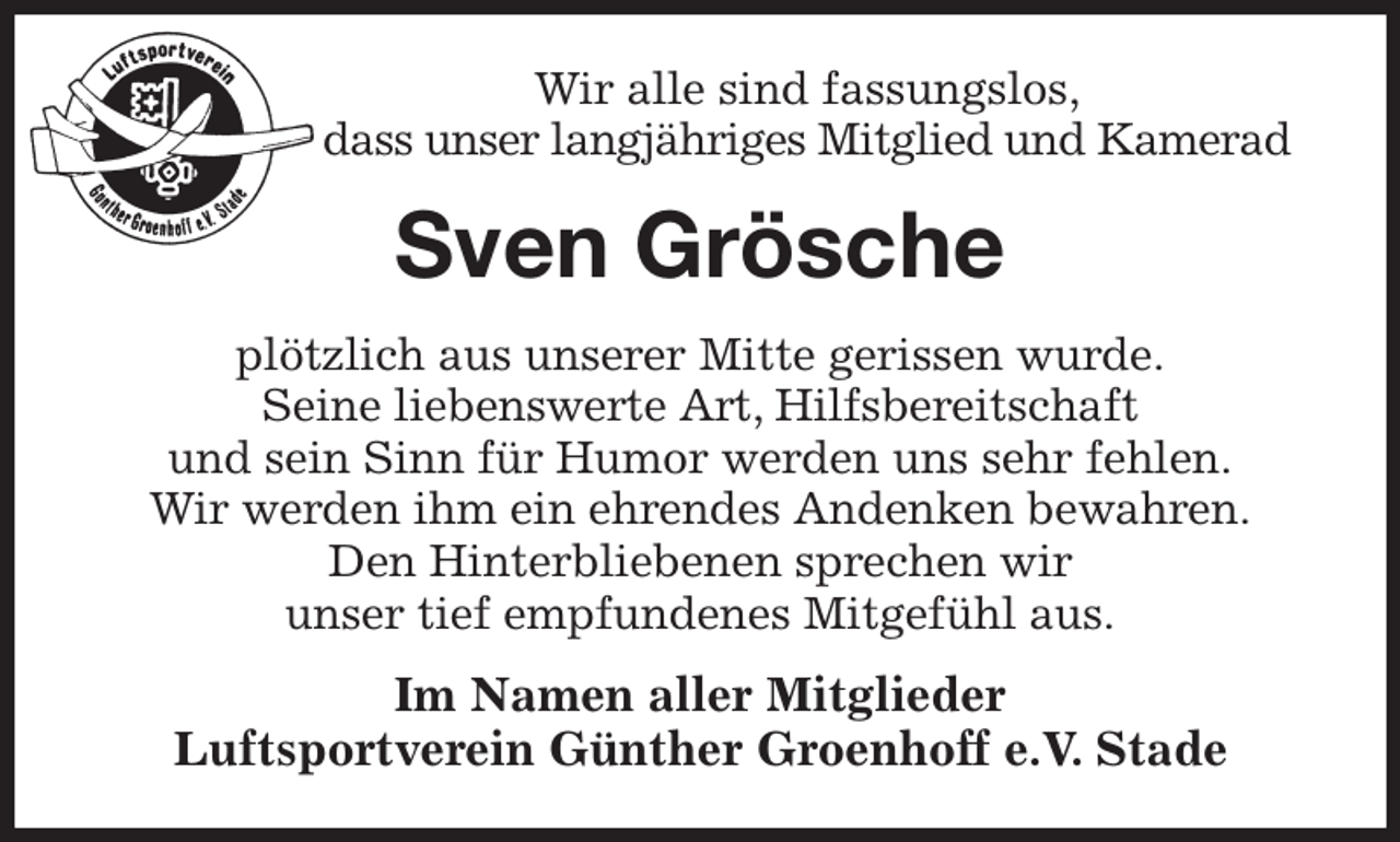 <p>Wir alle sind fassungslos,<br />dass unser langjähriges Mitglied und Kamerad<br />Sven Grösche<br />plötzlich aus unserer Mitte gerissen wurde.<br />Seine liebenswerte Art, Hilfsbereitschaft<br />und sein Sinn für Humor werden uns sehr fehlen.<br />Wir werden ihm ein ehrendes Andenken bewahren.<br />Den Hinterbliebenen sprechen wir<br />unser tief empfundenes Mitgefühl aus.<br />Im Namen aller Mitglieder<br />Luftsportverein Günther Groenhoff e.V. Stade</p>