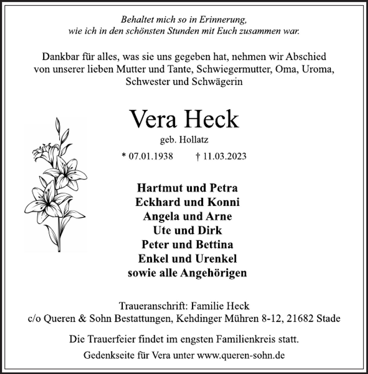 <p>Behaltet mich so in Erinnerung,<br />wie ich in den schönsten Stunden mit Euch zusammen war.<br />Dankbar für alles, was sie uns gegeben hat, nehmen wir Abschied<br />von unserer lieben Mutter und Tante, Schwiegermutter, Oma, Uroma,<br />Schwester und Schwägerin<br />Vera Heck<br />geb. Hollatz<br />* 07.01.1938 † 11.03.2023</p><p>Hartmut und Petra<br />Eckhard und Konni<br />Angela und Arne<br />Ute und Dirk<br />Peter und Bettina<br />Enkel und Urenkel<br />sowie alle Angehörigen<br />Traueranschrift: Familie Heck<br />c/o Queren &amp; Sohn Bestattungen, Kehdinger Mühren 8-12, 21682 Stade<br />Die Trauerfeier findet im engsten Familienkreis statt.<br />Gedenkseite für Vera unter www.queren-sohn.de</p>