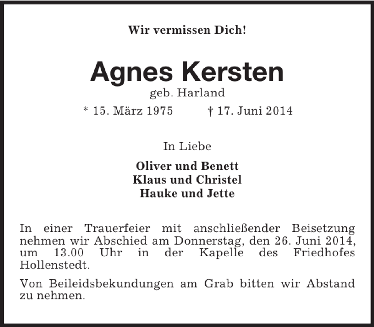 <p>Wir vermissen Dich!<br />Agnes Kersten<br />geb. Harland<br />* 15. März 1975 † 17. Juni 2014<br />In Liebe<br />Oliver und Benett<br />Klaus und Christel<br />Hauke und Jette<br />In einer Trauerfeier mit anschließender Beisetzung<br />nehmen wir Abschied am Donnerstag, den 26. Juni 2014, um 13.00 Uhr in der Kapelle des Friedhofes<br />Hollenstedt.<br />Von Beileidsbekundungen am Grab bitten wir Abstand<br />zu nehmen.</p>