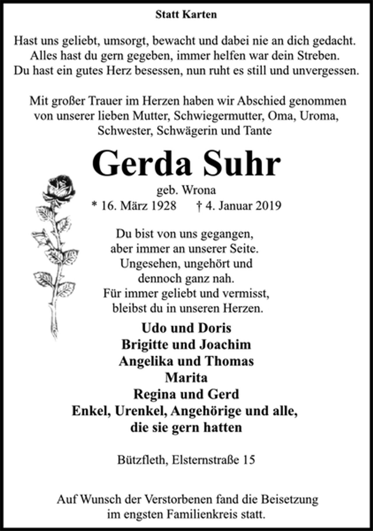 <p>Statt Karten<br />Hast uns geliebt, umsorgt, bewacht und dabei nie an dich gedacht.<br />Alles hast du gern gegeben, immer helfen war dein Streben.<br />Du hast ein gutes Herz besessen, nun ruht es still und unvergessen.<br />Mit großer Trauer im Herzen haben wir Abschied genommen<br />von unserer lieben Mutter, Schwiegermutter, Oma, Uroma,<br />Schwester, Schwägerin und Tante<br />Gerda Suhr<br />geb. Wrona<br />* 16. März 1928 † 4. Januar 2019<br />Du bist von uns gegangen,<br />aber immer an unserer Seite.<br />Ungesehen, ungehört und<br />dennoch ganz nah.<br />Für immer geliebt und vermisst,<br />bleibst du in unseren Herzen.<br />Udo und Doris<br />Brigitte und Joachim<br />Angelika und Thomas<br />Marita<br />Regina und Gerd<br />Enkel, Urenkel, Angehörige und alle,<br />die sie gern hatten<br />Bützfleth, Elsternstraße 15<br />Auf Wunsch der Verstorbenen fand die Beisetzung<br />im engsten Familienkreis statt.</p>