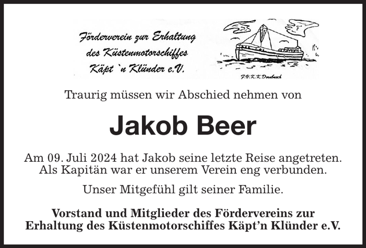 <p>Traurig müssen wir Abschied nehmen von<br />Jakob Beer<br />Am 09. Juli 2024 hat Jakob seine letzte Reise angetreten.<br />Als Kapitän war er unserem Verein eng verbunden.<br />Unser Mitgefühl gilt seiner Familie.<br />Vorstand und Mitglieder des Fördervereins zur<br />Erhaltung des Küstenmotorschiffes Käpt'n Klünder e.V.</p>