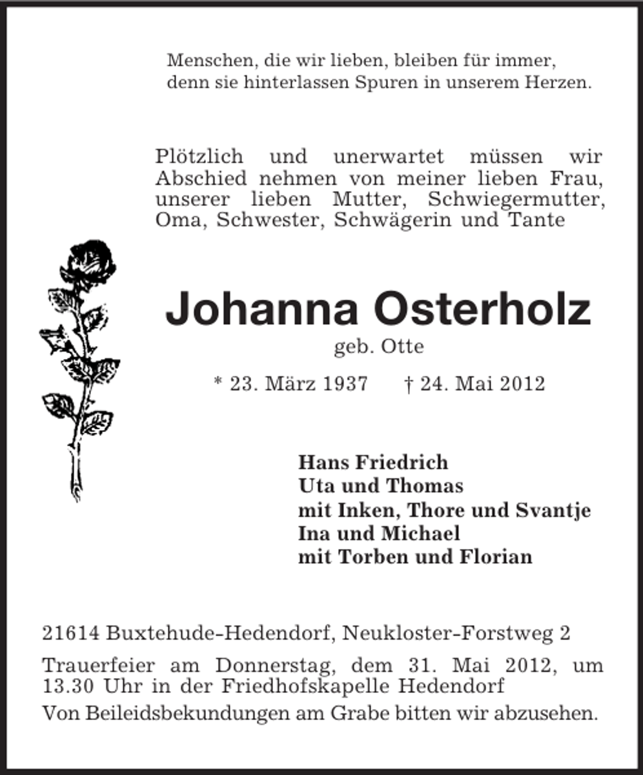 <p>Menschen, die wir lieben, bleiben für immer,<br />denn sie hinterlassen Spuren in unserem Herzen.<br />Plötzlich und unerwartet müssen wir<br />Abschied nehmen von meiner lieben Frau, unserer lieben Mutter, Schwiegermutter, Oma, Schwester, Schwägerin und Tante<br />Johanna Osterholz<br />geb. Otte<br />* 23. März 1937 † 24. Mai 2012<br />Hans Friedrich<br />Uta und Thomas<br />mit Inken, Thore und Svantje<br />Ina und Michael<br />mit Torben und Florian<br />21614 Buxtehude-Hedendorf, Neukloster-Forstweg 2<br />Trauerfeier am Donnerstag, dem 31. Mai 2012, um<br />13.30 Uhr in der Friedhofskapelle Hedendorf<br />Von Beileidsbekundungen am Grabe bitten wir abzusehen.</p>