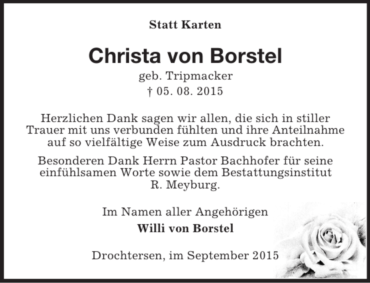 <p>Statt Karten<br />Christa von Borstel<br />geb. Tripmacker<br />† 05. 08. 2015<br />Herzlichen Dank sagen wir allen, die sich in stiller Trauer mit uns verbunden fühlten und ihre Anteilnahme<br />auf so vielfältige Weise zum Ausdruck brachten.<br />Besonderen Dank Herrn Pastor Bachhofer für seine<br />einfühlsamen Worte sowie dem Bestattungsinstitut<br />R. Meyburg.<br />Im Namen aller Angehörigen<br />Willi von Borstel<br />Drochtersen, im September 2015</p>