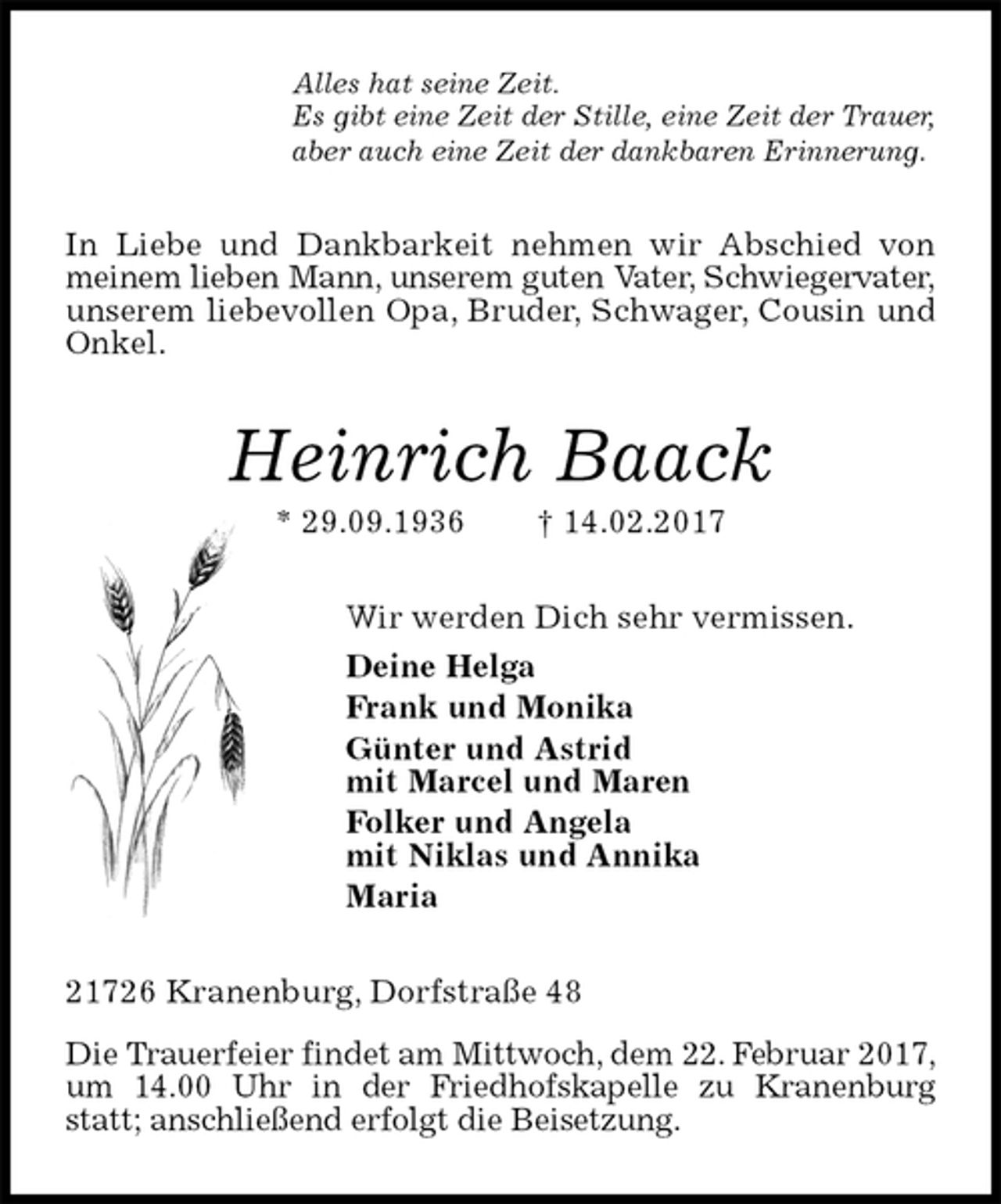 <p>Alles hat seine Zeit.<br />Es gibt eine Zeit der Stille, eine Zeit der Trauer,<br />aber auch eine Zeit der dankbaren Erinnerung.<br />In Liebe und Dankbarkeit nehmen wir Abschied von meinem lieben Mann, unserem guten Vater, Schwiegervater,<br />unserem liebevollen Opa, Bruder, Schwager, Cousin und Onkel.<br />Heinrich Baack<br />* 29.09.1936 † 14.02.2017<br />Wir werden Dich sehr vermissen.<br />Deine Helga<br />Frank und Monika<br />Günter und Astrid<br />mit Marcel und Maren<br />Folker und Angela<br />mit Niklas und Annika<br />Maria<br />21726 Kranenburg, Dorfstraße 48<br />Die Trauerfeier findet am Mittwoch, dem 22. Februar 2017, um 14.00 Uhr in der Friedhofskapelle zu Kranenburg statt; anschließend erfolgt die Beisetzung.</p>