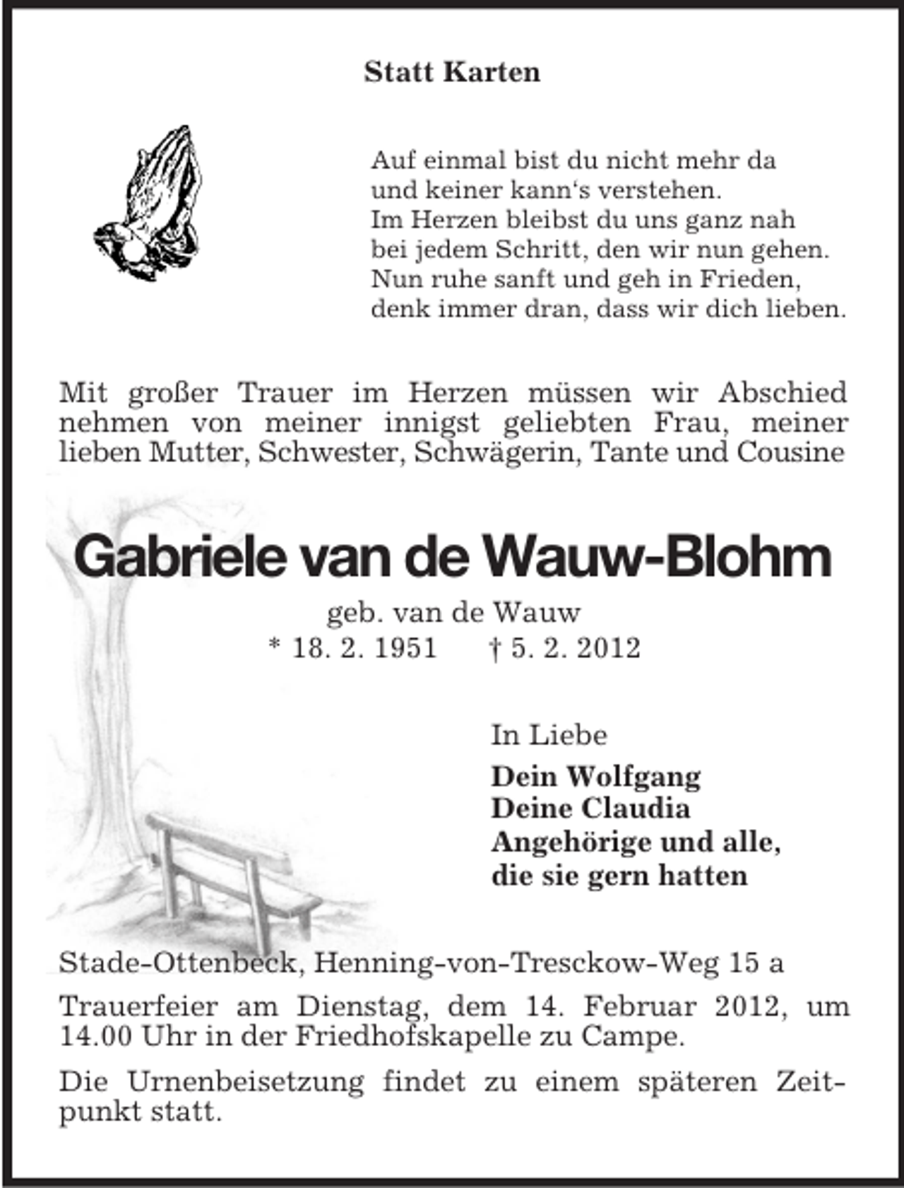 <p>Statt Karten<br />Auf einmal bist du nicht mehr da<br />und keiner kann‘s verstehen.<br />Im Herzen bleibst du uns ganz nah<br />bei jedem Schritt, den wir nun gehen.<br />Nun ruhe sanft und geh in Frieden,<br />denk immer dran, dass wir dich lieben.<br />Mit großer Trauer im Herzen müssen wir Abschied<br />nehmen von meiner innigst geliebten Frau, meiner<br />lieben Mutter, Schwester, Schwägerin, Tante und Cousine<br />Gabriele van de Wauw-Blohm<br />geb. van de Wauw<br />* 18. 2. 1951 † 5. 2. 2012<br />In Liebe<br />Dein Wolfgang<br />Deine Claudia<br />Angehörige und alle,<br />die sie gern hatten<br />Stade-Ottenbeck, Henning-von-Tresckow-Weg 15 a<br />Trauerfeier am Dienstag, dem 14. Februar 2012, um 14.00 Uhr in der Friedhofskapelle zu Campe.<br />Die Urnenbeisetzung findet zu einem späteren Zeitpunkt statt.</p>