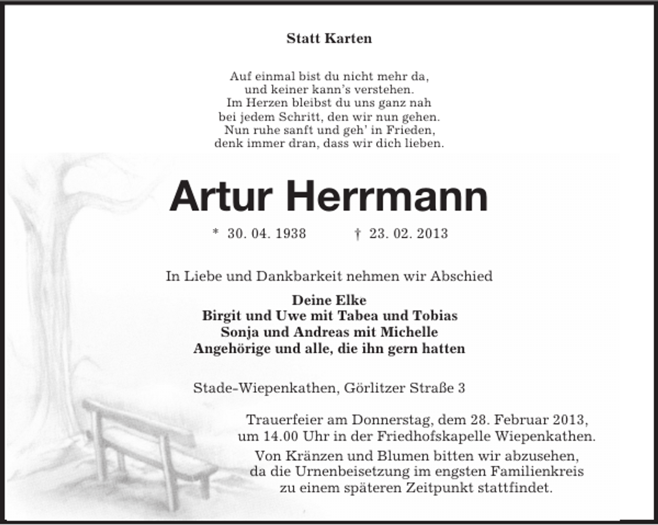 <p>Statt Karten<br />Auf einmal bist du nicht mehr da,<br />und keiner kann’s verstehen.<br />Im Herzen bleibst du uns ganz nah<br />bei jedem Schritt, den wir nun gehen.<br />Nun ruhe sanft und geh’ in Frieden,<br />denk immer dran, dass wir dich lieben.<br />Artur Herrmann<br />* 30. 04. 1938 † 23. 02. 2013<br />In Liebe und Dankbarkeit nehmen wir Abschied<br />Deine Elke<br />Birgit und Uwe mit Tabea und Tobias<br />Sonja und Andreas mit Michelle<br />Angehörige und alle, die ihn gern hatten<br />Stade-Wiepenkathen, Görlitzer Straße 3</p><p>Trauerfeier am Donnerstag, dem 28. Februar 2013,<br />um 14.00 Uhr in der Friedhofskapelle Wiepenkathen.<br />Von Kränzen und Blumen bitten wir abzusehen,<br />da die Urnenbeisetzung im engsten Familienkreis<br />zu einem späteren Zeitpunkt stattfindet.</p>