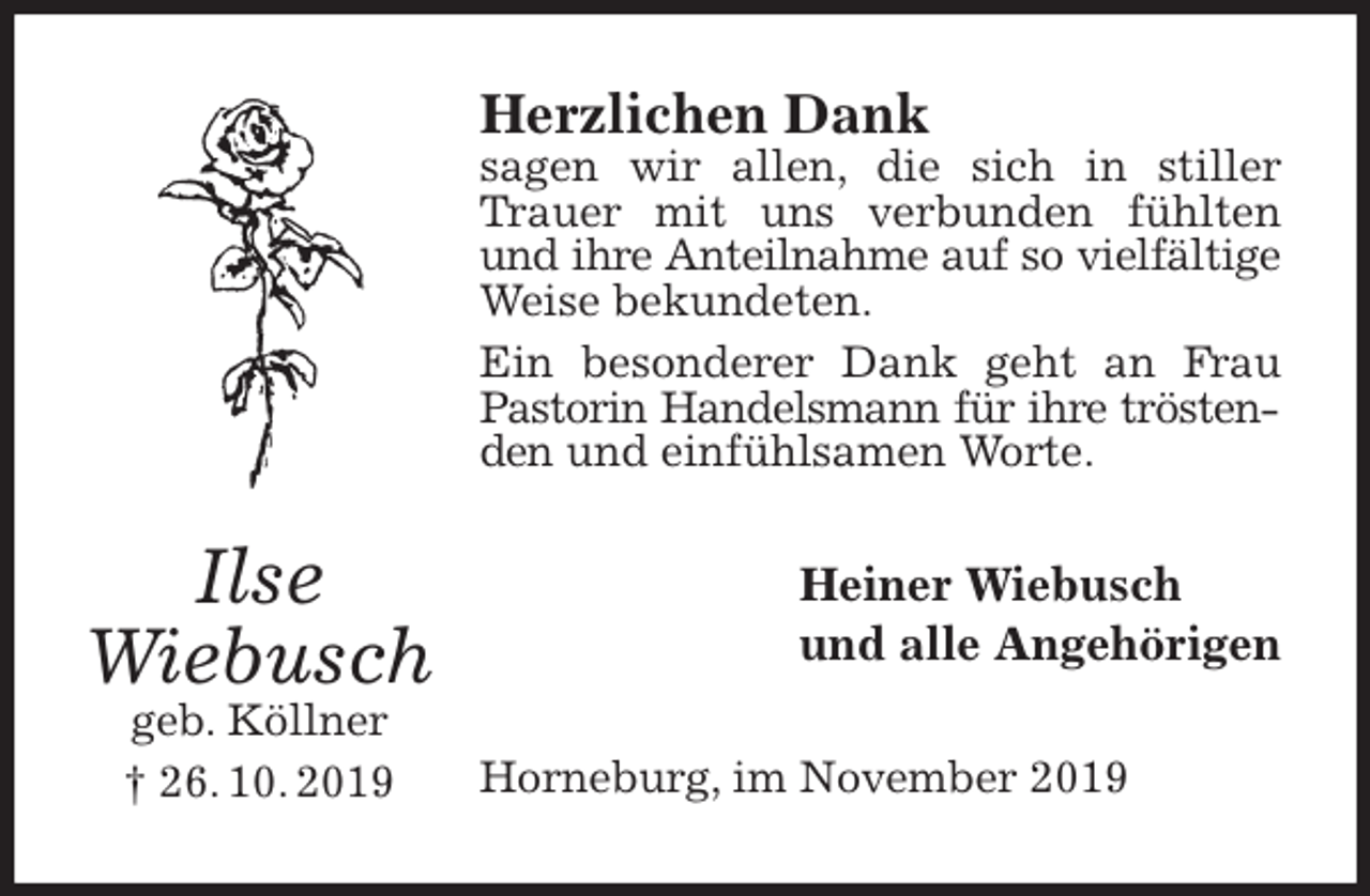<p>Herzlichen Dank<br />sagen wir allen, die sich in stiller Trauer mit uns verbunden fühlten und ihre Anteilnahme auf so vielfältige<br />Weise bekundeten.<br />Ein besonderer Dank geht an Frau Pastorin Handelsmann für ihre tröstenden und einfühlsamen Worte.<br />Heiner Wiebusch<br />und alle Angehörigen<br />Horneburg, im November 2019<br />Ilse<br />Wiebusch<br />geb. Köllner<br />† 26. 10. 2019</p>