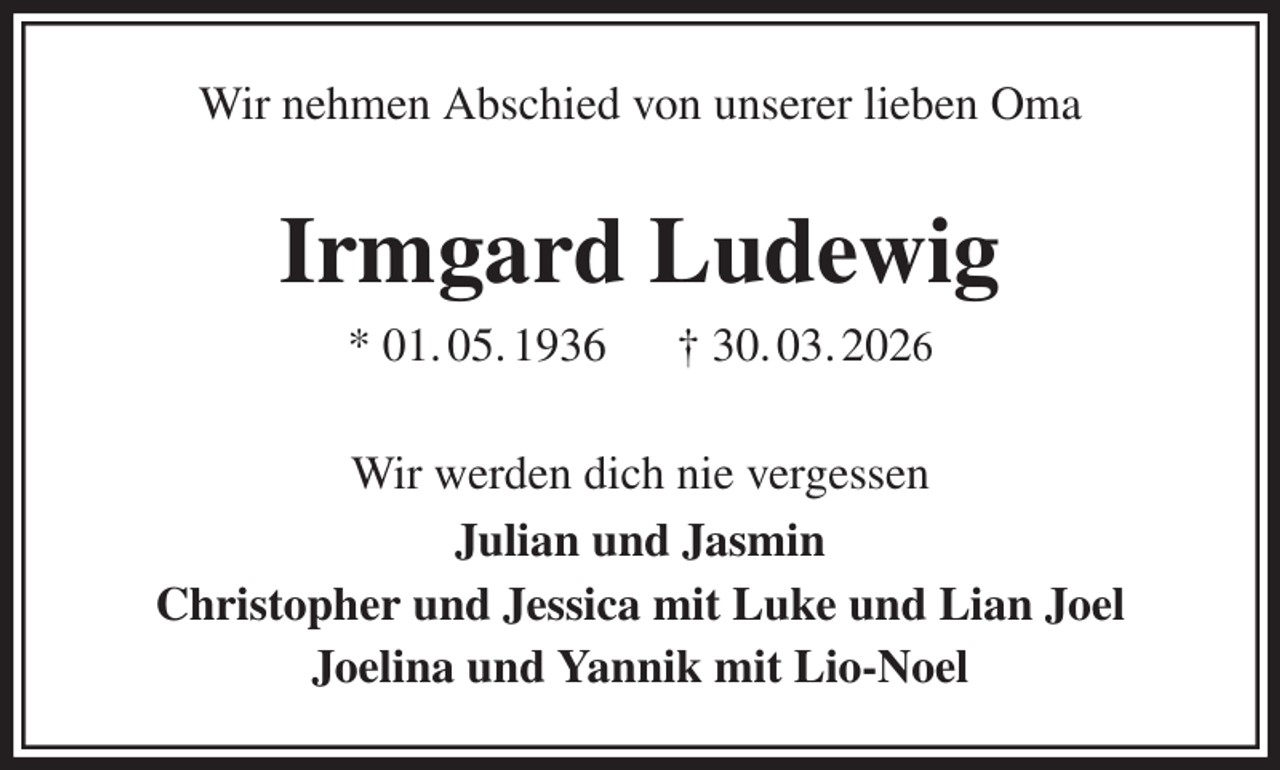 <p>Wir nehmen Abschied von unserer lieben Oma<br />Irmgard Ludewig<br />* 01. 05. 1936 † 30. 03. 2026<br />Wir werden dich nie vergessen<br />Julian und Jasmin<br />Christopher und Jessica mit Luke und Lian Joel<br />Joelina und Yannik mit Lio-Noel</p>