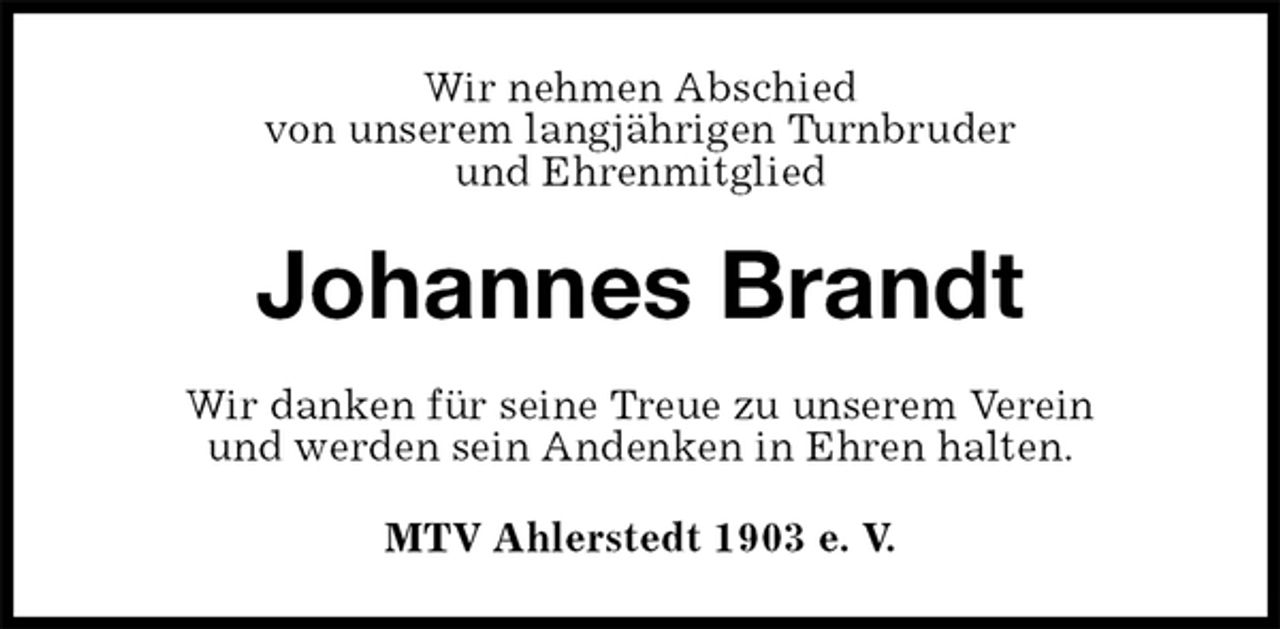 <p>Wir nehmen Abschied<br />von unserem langjährigen Turnbruder<br />und Ehrenmitglied<br />Johannes Brandt<br />Wir danken für seine Treue zu unserem Verein<br />und werden sein Andenken in Ehren halten.<br />MTV Ahlerstedt 1903 e. V.</p>