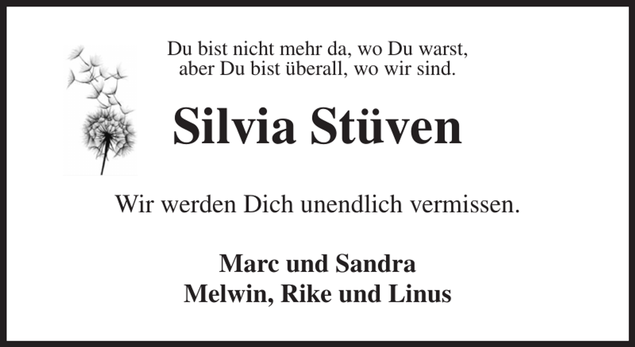 <p>Du bist nicht mehr da, wo Du warst,<br />aber Du bist überall, wo wir sind.<br />Silvia Stüven<br />Wir werden Dich unendlich vermissen.<br />Marc und Sandra<br />Melwin, Rike und Linus</p>