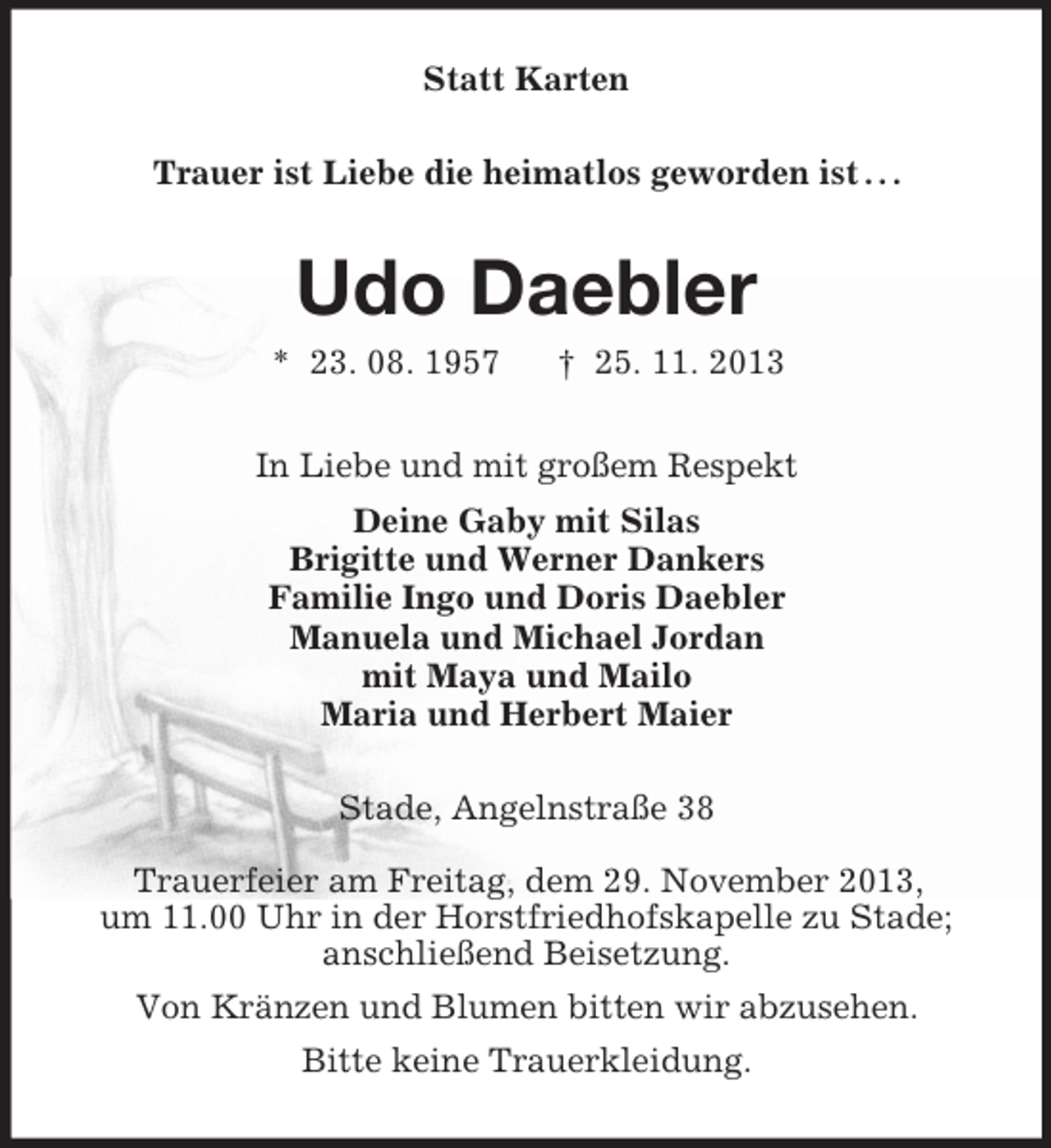 <p>Statt Karten<br />Trauer ist Liebe die heimatlos geworden ist . . .</p><p>Udo Daebler<br />* 23. 08. 1957</p><p>† 25. 11. 2013</p><p>In Liebe und mit großem Respekt<br />Deine Gaby mit Silas<br />Brigitte und Werner Dankers<br />Familie Ingo und Doris Daebler<br />Manuela und Michael Jordan<br />mit Maya und Mailo<br />Maria und Herbert Maier<br />Stade, Angelnstraße 38<br />Trauerfeier am Freitag, dem 29. November 2013,<br />um 11.00 Uhr in der Horstfriedhofskapelle zu Stade;<br />anschließend Beisetzung.<br />Von Kränzen und Blumen bitten wir abzusehen.<br />Bitte keine Trauerkleidung.</p>
