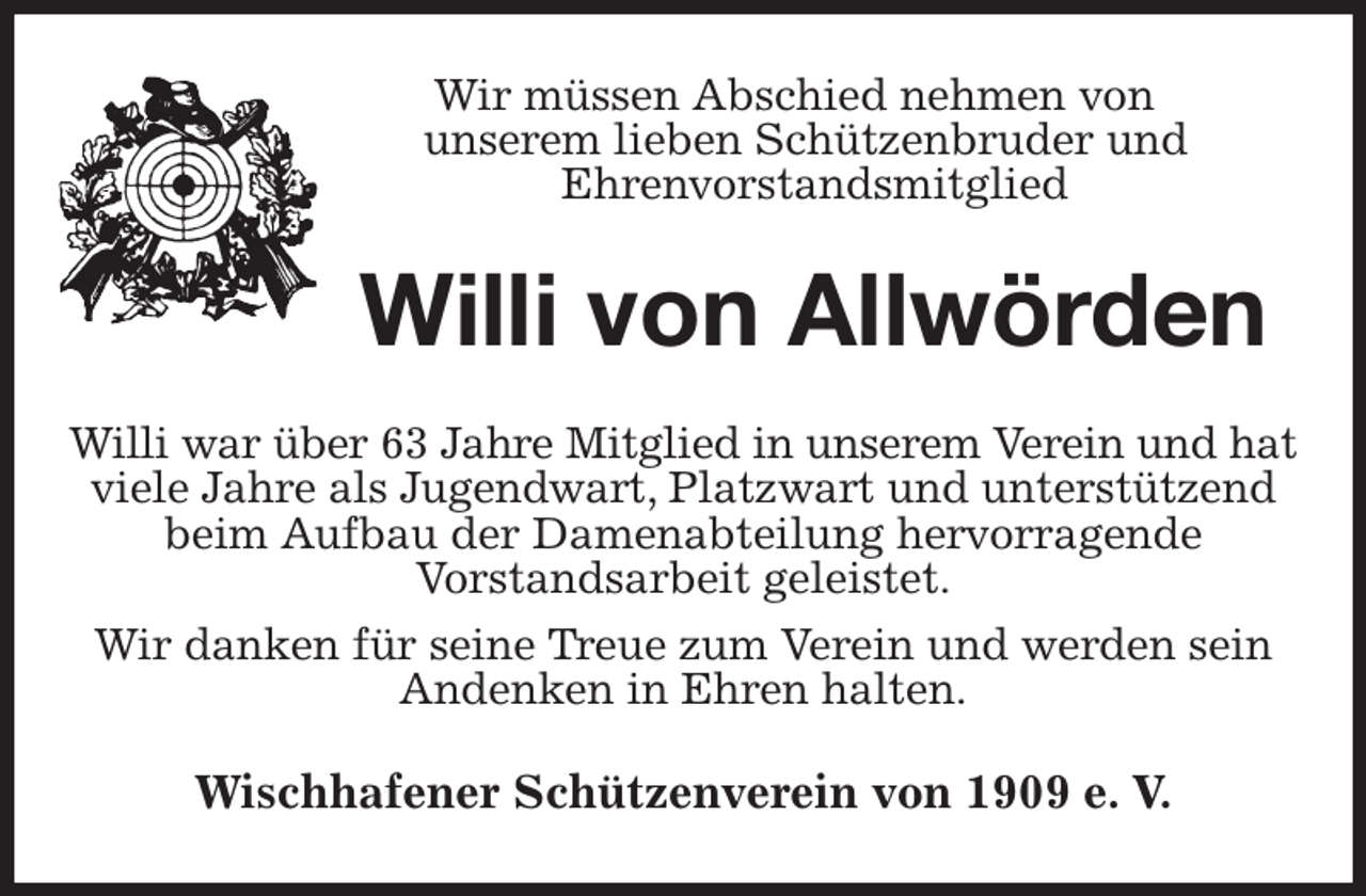 <p>Wir müssen Abschied nehmen von<br />unserem lieben Schützenbruder und<br />Ehrenvorstandsmitglied<br />Willi von Allwörden<br />Willi war über 63 Jahre Mitglied in unserem Verein und hat<br />viele Jahre als Jugendwart, Platzwart und unterstützend beim Aufbau der Damenabteilung hervorragende<br />Vorstandsarbeit geleistet.<br />Wir danken für seine Treue zum Verein und werden sein Andenken in Ehren halten.<br />Wischhafener Schützenverein von 1909 e. V.</p>