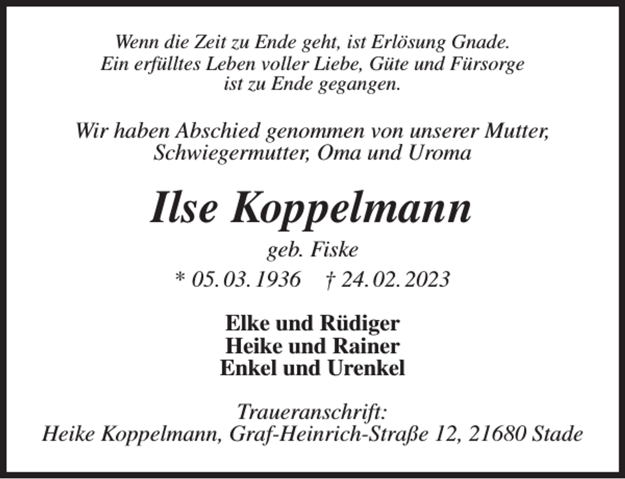 <p>Wenn die Zeit zu Ende geht, ist Erlösung Gnade.<br />Ein erfülltes Leben voller Liebe, Güte und Fürsorge<br />ist zu Ende gegangen.<br />Wir haben Abschied genommen von unserer Mutter,<br />Schwiegermutter, Oma und Uroma<br />Ilse Koppelmann<br />geb. Fiske<br />* 05. 03. 1936 † 24. 02. 2023<br />Elke und Rüdiger<br />Heike und Rainer<br />Enkel und Urenkel<br />Traueranschrift:<br />Heike Koppelmann, Graf-Heinrich-Straße 12, 21680 Stade</p>