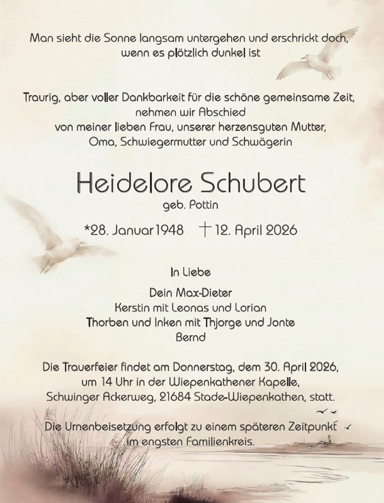 <p>Man sieht die Sonne langsam untergehen und erschrickt doch,<br />wenn es plötzlich dunkel ist<br />Traurig, aber voller Dankbarkeit für die schöne gemeinsame Zeit,<br />nehmen wir Abschied<br />von meiner lieben Frau, unserer herzensguten Mutter,<br />Oma, Schwiegermutter und Schwägerin</p><p>Heidelore Schubert<br />geb. Pottin</p><p>*28. Januar1948</p><p>12. April 2026</p><p>In Liebe<br />Dein Max-Dieter<br />Kerstin mit Leonas und Lorian<br />Thorben und Inken mit Thjorge und Jonte<br />Bernd<br />Die Trauerfeier ﬁndet am Donnerstag, dem 30. April 2026,<br />um 14 Uhr in der Wiepenkathener Kapelle,<br />Schwinger Ackerweg, 21684 Stade-Wiepenkathen, statt.<br />Die Urnenbeisetzung erfolgt zu einem späteren Zeitpunkt<br />im engsten Familienkreis.</p>