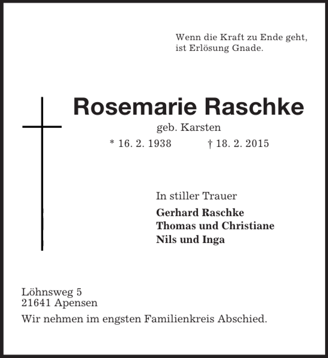 <p>Wenn die Kraft zu Ende geht,<br />ist ErlÃ¶sung Gnade.<br />Rosemarie Raschke<br />geb. Karsten<br />* 16. 2. 1938 Â† 18. 2. 2015<br />In stiller Trauer<br />Gerhard Raschke<br />Thomas und Christiane<br />Nils und Inga<br />LÃ¶hnsweg 5<br />21641 Apensen<br />Wir nehmen im engsten Familienkreis Abschied.</p>
