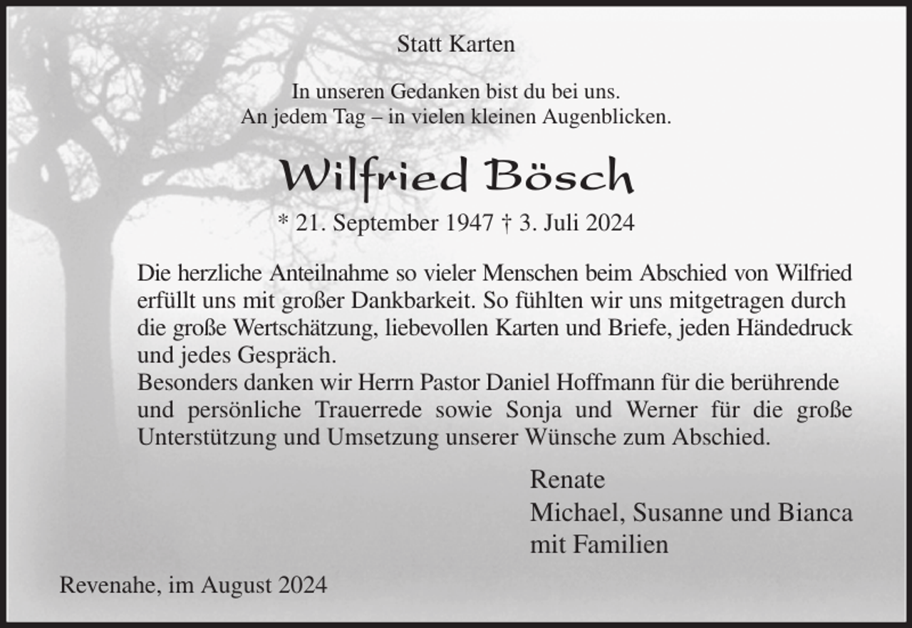 <p>Statt Karten<br />In unseren Gedanken bist du bei uns.<br />An jedem Tag - in vielen kleinen Augenblicken.<br />Wilfried Bösch<br />* 21. September 1947 † 3. Juli 2024<br />Die herzliche Anteilnahme so vieler Menschen beim Abschied von Wilfried<br />erfüllt uns mit großer Dankbarkeit. So fühlten wir uns mitgetragen durch<br />die große Wertschätzung, liebevollen Karten und Briefe, jeden Händedruck<br />und jedes Gespräch.<br />Besonders danken wir Herrn Pastor Daniel Hoffmann für die berührende und persönliche Trauerrede sowie Sonja und Werner für die große<br />Unterstützung und Umsetzung unserer Wünsche zum Abschied.<br />Renate<br />Michael, Susanne und Bianca<br />mit Familien<br />Revenahe, im August 2024</p>