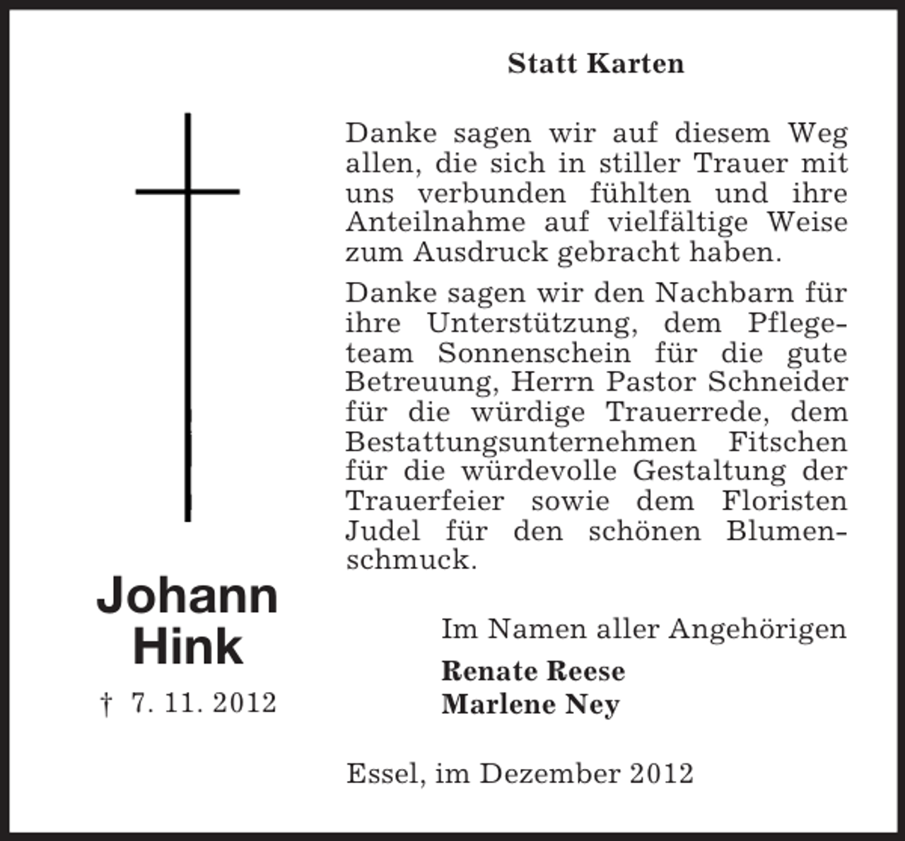 <p>Statt Karten</p><p>Johann<br />Hink<br />† 7. 11. 2012</p><p>Danke sagen wir auf diesem Weg<br />allen, die sich in stiller Trauer mit<br />uns verbunden fühlten und ihre<br />Anteilnahme auf vielfältige Weise<br />zum Ausdruck gebracht haben.<br />Danke sagen wir den Nachbarn für<br />ihre Unterstützung, dem Pflegeteam Sonnenschein für die gute<br />Betreuung, Herrn Pastor Schneider<br />für die würdige Trauerrede, dem<br />Bestattungsunternehmen Fitschen<br />für die würdevolle Gestaltung der<br />Trauerfeier sowie dem Floristen<br />Judel für den schönen Blumenschmuck.<br />Im Namen aller Angehörigen<br />Renate Reese<br />Marlene Ney<br />Essel, im Dezember 2012</p>