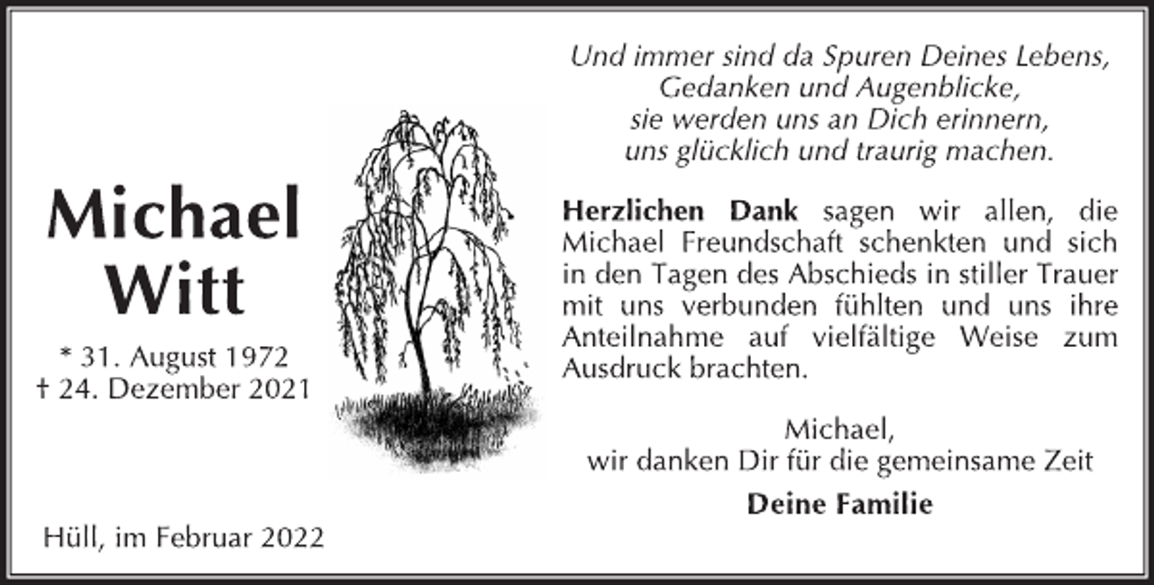 <p>Michael Witt<br />*31. August 1972<br />†24. Dezember 2021</p>
<p>Hüll, im Februar 2022<br />Und immer sind da Spuren Deines Lebens,<br />Gedanken und Augenblicke,<br />sie werden uns an Dich erinnern,<br />uns glücklich und traurig machen.</p>
<p>Herzlichen Dank sagen wir allen, die<br />Michael Freundschaft schenkten und sich<br />in den Tagen des Abschieds in stiller Trauer<br />mit uns verbunden fühlten und uns ihre<br />Anteilnahme auf vielfältige Weise zum<br />Ausdruckbrachten.<br />Michael, wir danken Dir für die gemeinsame Zeit<br />Deine Familie</p>