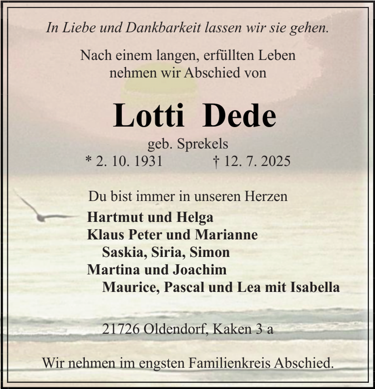 <p>In Liebe und Dankbarkeit lassen wir sie gehen.<br />Nach einem langen, erfüllten Leben<br />nehmen wir Abschied von</p><p>Lotti Dede</p><p>geb. Sprekels<br />* 2. 10. 1931<br />† 12. 7. 2025<br />Du bist immer in unseren Herzen<br />Hartmut und Helga<br />Klaus Peter und Marianne<br />Saskia, Siria, Simon<br />Martina und Joachim<br />Maurice, Pascal und Lea mit Isabella<br />21726 Oldendorf, Kaken 3 a<br />Wir nehmen im engsten Familienkreis Abschied.</p>