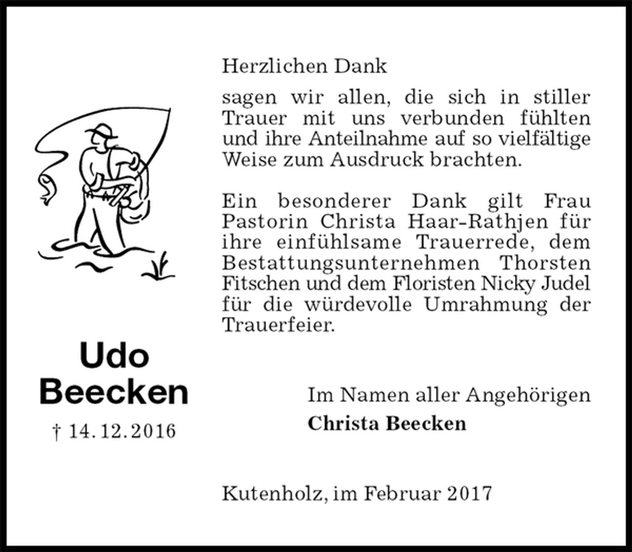 <p>Herzlichen Dank<br />sagen wir allen, die sich in stiller Trauer mit uns verbunden fühlten und ihre Anteilnahme auf so vielfältige<br />Weise zum Ausdruck brachten.</p><p>Ein besonderer Dank gilt Frau<br />Pastorin Christa Haar-Rathjen für ihre einfühlsame Trauerrede, dem<br />Bestattungsunternehmen Thorsten Fitschen und dem Floristen Nicky Judel<br />für die würdevolle Umrahmung der Trauerfeier.<br />Im Namen aller Angehörigen<br />Christa Beecken<br />Kutenholz, im Februar 2017<br />Udo<br />Beecken<br />† 14. 12. 2016</p>