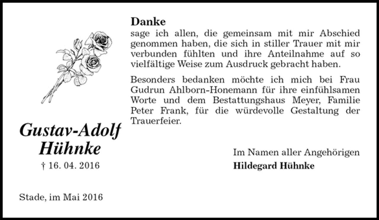 <p>Danke<br />sage ich allen, die gemeinsam mit mir Abschied<br />genommen haben, die sich in stiller Trauer mit mir verbunden fühlten und ihre Anteilnahme auf so vielfältige Weise zum Ausdruck gebracht haben.<br />Besonders bedanken möchte ich mich bei Frau<br />Gudrun Ahlborn-Honemann für ihre einfühlsamen Worte und dem Bestattungshaus Meyer, Familie<br />Peter Frank, für die würdevolle Gestaltung der<br />Trauerfeier.<br />Im Namen aller Angehörigen<br />Hildegard Hühnke<br />Stade, im Mai 2016<br />Gustav-Adolf<br />Hühnke<br />† 16. 04. 2016</p>