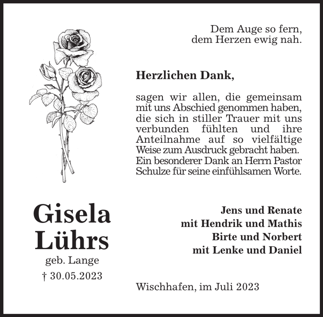 <p>Dem Auge so fern,<br />dem Herzen ewig nah.<br />Herzlichen Dank,</p><p>sagen wir allen, die gemeinsam mit uns Abschied genommen haben,<br />die sich in stiller Trauer mit uns verbunden fühlten und ihre<br />Anteilnahme auf so vielfältige Weise zum Ausdruck gebracht haben.<br />Ein besonderer Dank an Herrn Pastor Schulze für seine einfühlsamen Worte.<br />Wischhafen, im Juli 2023<br />Jens und Renate<br />mit Hendrik und Mathis<br />Birte und Norbert<br />mit Lenke und Daniel<br />Gisela<br />Lührs<br />geb. Lange<br />† 30.05.2023</p>