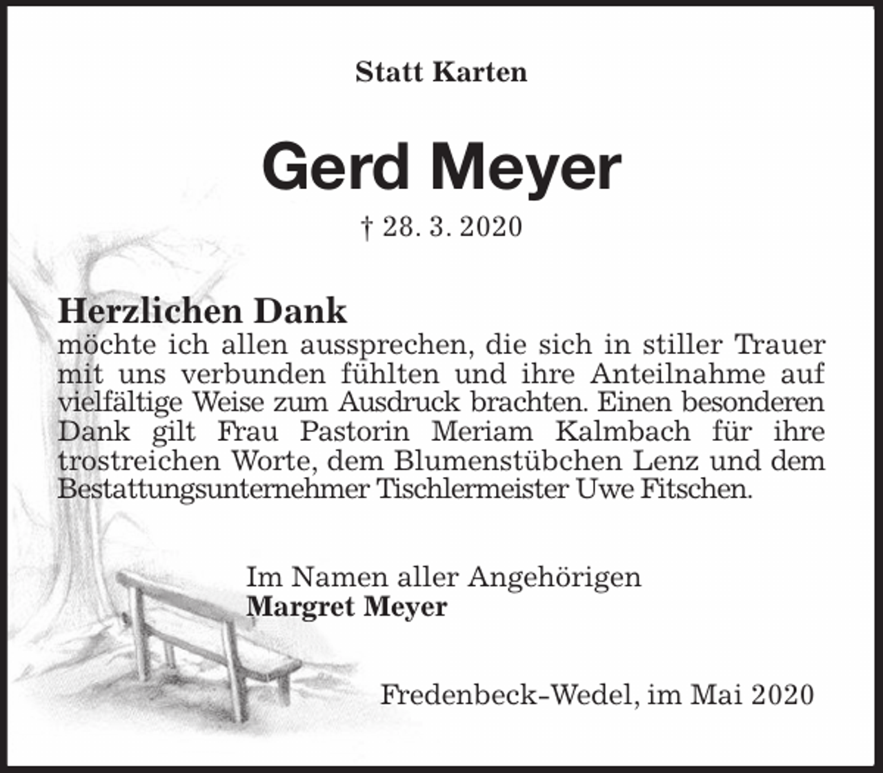 <p>Statt Karten<br />Gerd Meyer<br />† 28. 3. 2020<br />Herzlichen Dank<br />möchte ich allen aussprechen, die sich in stiller Trauer mit uns verbunden fühlten und ihre Anteilnahme auf vielfältige Weise zum Ausdruck brachten. Einen besonderen Dank gilt Frau Pastorin Meriam Kalmbach für ihre<br />trostreichen Worte, dem Blumenstübchen Lenz und dem Bestattungsunternehmer Tischlermeister Uwe Fitschen.<br />Im Namen aller Angehörigen<br />Margret Meyer<br />Fredenbeck-Wedel, im Mai 2020</p>