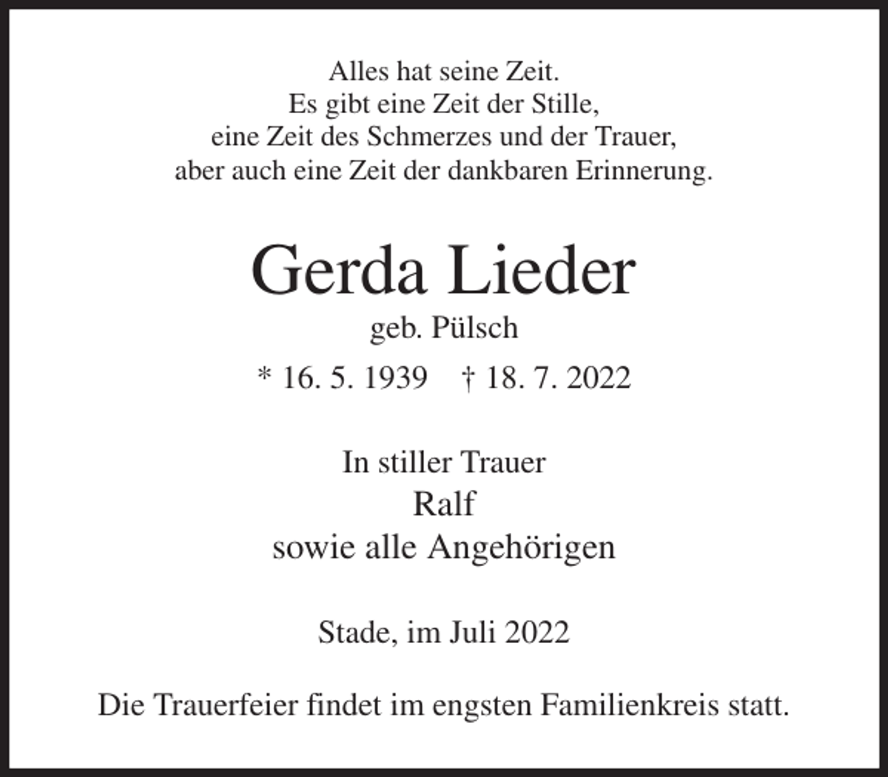 <p>Alles hat seine Zeit.<br />Es gibt eine Zeit der Stille,<br />eine Zeit des Schmerzes und der Trauer,<br />aber auch eine Zeit der dankbaren Erinnerung.<br />Gerda Lieder<br />geb. Pülsch<br />* 16. 5. 1939 † 18. 7. 2022<br />In stiller Trauer<br />Ralf<br />sowie alle Angehörigen<br />Stade, im Juli 2022</p><p>Die Trauerfeier findet im engsten Familienkreis statt.</p>