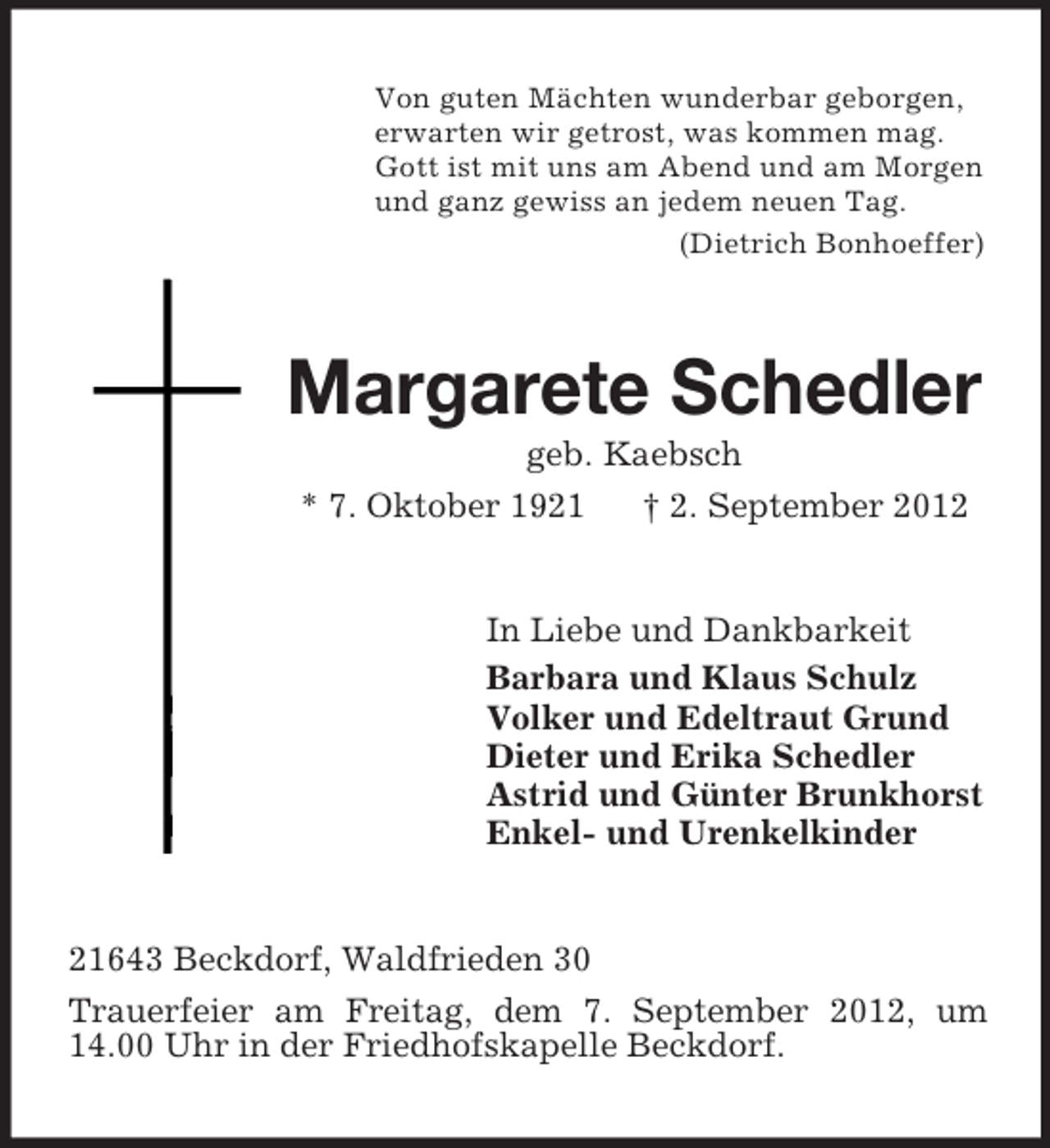 <p>Von guten Mächten wunderbar geborgen,<br />erwarten wir getrost, was kommen mag.<br />Gott ist mit uns am Abend und am Morgen<br />und ganz gewiss an jedem neuen Tag.<br />(Dietrich Bonhoeffer)</p><p>Margarete Schedler<br />geb. Kaebsch<br />* 7. Oktober 1921<br />† 2. September 2012</p><p>In Liebe und Dankbarkeit<br />Barbara und Klaus Schulz<br />Volker und Edeltraut Grund<br />Dieter und Erika Schedler<br />Astrid und Günter Brunkhorst<br />Enkel- und Urenkelkinder</p><p>21643 Beckdorf, Waldfrieden 30<br />Trauerfeier am Freitag, dem 7. September 2012, um<br />14.00 Uhr in der Friedhofskapelle Beckdorf.</p>