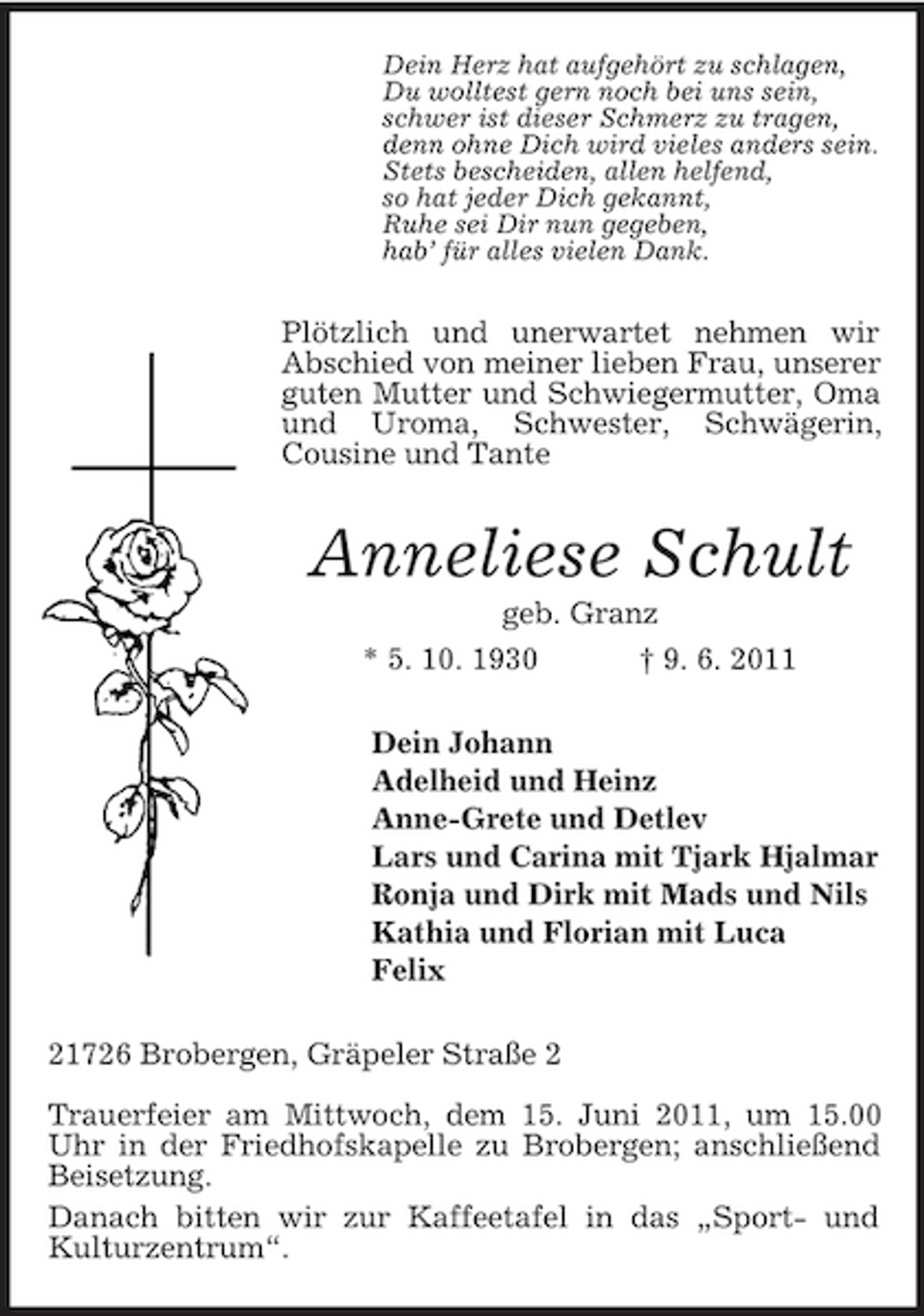 <p>Dein Herz hat aufgehört zu schlagen, Du wolltest gern noch bei uns sein, schwer ist dieser Schmerz zu tragen, denn ohne Dich wird vieles anders sein. Stets bescheiden, allen helfend, so hat jeder Dich gekannt, Ruhe sei Dir nun gegeben, hab’ für alles vielen Dank.</p><p>Plötzlich und unerwartet nehmen wir Abschied von meiner lieben Frau, unserer guten Mutter und Schwiegermutter, Oma und Uroma, Schwester, Schwägerin, Cousine und Tante</p><p>Anneliese Schult<br />geb. Granz * 5. 10. 1930 † 9. 6. 2011 Dein Johann Adelheid und Heinz Anne-Grete und Detlev Lars und Carina mit Tjark Hjalmar Ronja und Dirk mit Mads und Nils Kathia und Florian mit Luca Felix 21726 Brobergen, Gräpeler Straße 2 Trauerfeier am Mittwoch, dem 15. Juni 2011, um 15.00 Uhr in der Friedhofskapelle zu Brobergen; anschließend Beisetzung. Danach bitten wir zur Kaffeetafel in das „Sport- und Kulturzentrum“.</p>