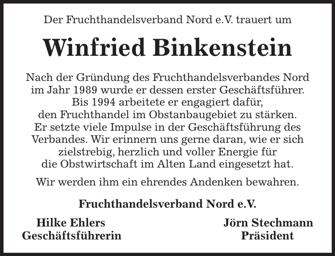 <p>Der Fruchthandelsverband Nord e.V. trauert um<br />Winfried Binkenstein<br />Nach der Gründung des Fruchthandelsverbandes Nord im Jahr 1989 wurde er dessen erster Geschäftsführer. Bis 1994 arbeitete er engagiert dafür,<br />den Fruchthandel im Obstanbaugebiet zu stärken.<br />Er setzte viele Impulse in der Geschäftsführung des Verbandes. Wir erinnern uns gerne daran, wie er sich zielstrebig, herzlich und voller Energie für<br />die Obstwirtschaft im Alten Land eingesetzt hat.<br />Wir werden ihm ein ehrendes Andenken bewahren.<br />Fruchthandelsverband Nord e.V.<br />Hilke Ehlers Jörn Stechmann<br />Geschäftsführerin Präsident</p>