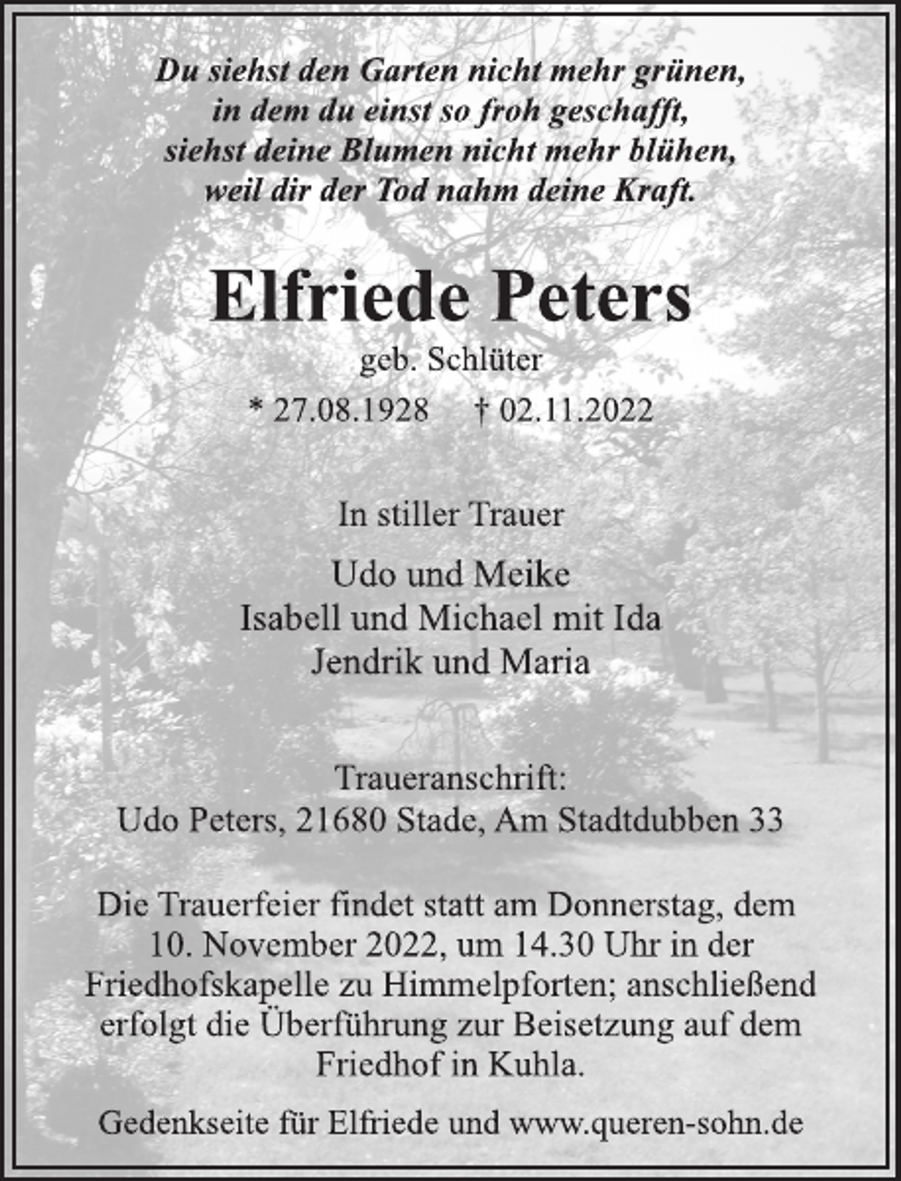 <p>Du siehst den Garten nicht mehr grünen,<br />in dem du einst so froh geschafft,<br />siehst deine Blumen nicht mehr blühen,<br />weil dir der Tod nahm deine Kraft.<br />Elfriede Peters<br />geb. Schlüter<br />* 27.08.1928 † 02.11.2022<br />In stiller Trauer<br />Udo und Meike<br />Isabell und Michael mit Ida<br />Jendrik und Maria<br />Traueranschrift:<br />Udo Peters, 21680 Stade, Am Stadtdubben 33<br />Die Trauerfeier findet statt am Donnerstag, dem<br />10. November 2022, um 14.30 Uhr in der<br />Friedhofskapelle zu Himmelpforten; anschließend<br />erfolgt die Überführung zur Beisetzung auf dem<br />Friedhof in Kuhla<br />Gedenkseite für Elfriede und www.queren-sohn.de</p>