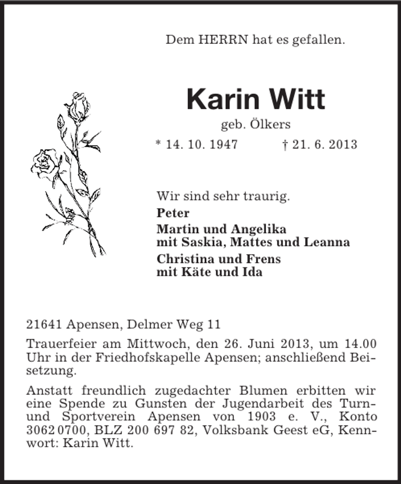 <p>Dem HERRN hat es gefallen.<br />Karin Witt<br />geb. Ölkers<br />* 14. 10. 1947 † 21. 6. 2013<br />Wir sind sehr traurig.<br />Peter<br />Martin und Angelika<br />mit Saskia, Mattes und Leanna<br />Christina und Frens<br />mit Käte und Ida<br />21641 Apensen, Delmer Weg 11<br />Trauerfeier am Mittwoch, den 26. Juni 2013, um 14.00 Uhr in der Friedhofskapelle Apensen; anschließend Beisetzung.<br />Anstatt freundlich zugedachter Blumen erbitten wir<br />eine Spende zu Gunsten der Jugendarbeit des Turn- und Sportverein Apensen von 1903 e. V., Konto 3062 0700, BLZ 200 697 82, Volksbank Geest eG, Kennwort: Karin Witt.</p>