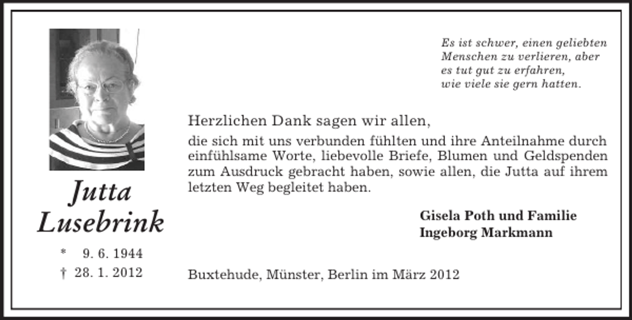 <p>Es ist schwer, einen geliebten<br />Menschen zu verlieren, aber<br />es tut gut zu erfahren,<br />wie viele sie gern hatten.</p><p>Herzlichen Dank sagen wir allen,</p><p>Jutta<br />Lusebrink<br />* 9. 6. 1944<br />† 28. 1. 2012</p><p>die sich mit uns verbunden fühlten und ihre Anteilnahme durch<br />einfühlsame Worte, liebevolle Briefe, Blumen und Geldspenden<br />zum Ausdruck gebracht haben, sowie allen, die Jutta auf ihrem<br />letzten Weg begleitet haben.<br />Gisela Poth und Familie<br />Ingeborg Markmann<br />Buxtehude, Münster, Berlin im März 2012</p>