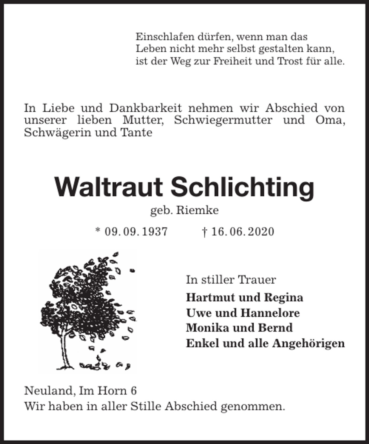 <p>Einschlafen dürfen, wenn man das<br />Leben nicht mehr selbst gestalten kann,<br />ist der Weg zur Freiheit und Trost für alle.<br />In Liebe und Dankbarkeit nehmen wir Abschied von unserer lieben Mutter, Schwiegermutter und Oma, Schwägerin und Tante<br />Waltraut Schlichting<br />geb. Riemke<br />* 09. 09. 1937 † 16. 06. 2020<br />In stiller Trauer<br />Hartmut und Regina<br />Uwe und Hannelore<br />Monika und Bernd<br />Enkel und alle Angehörigen<br />Neuland, Im Horn 6<br />Wir haben in aller Stille Abschied genommen.</p>