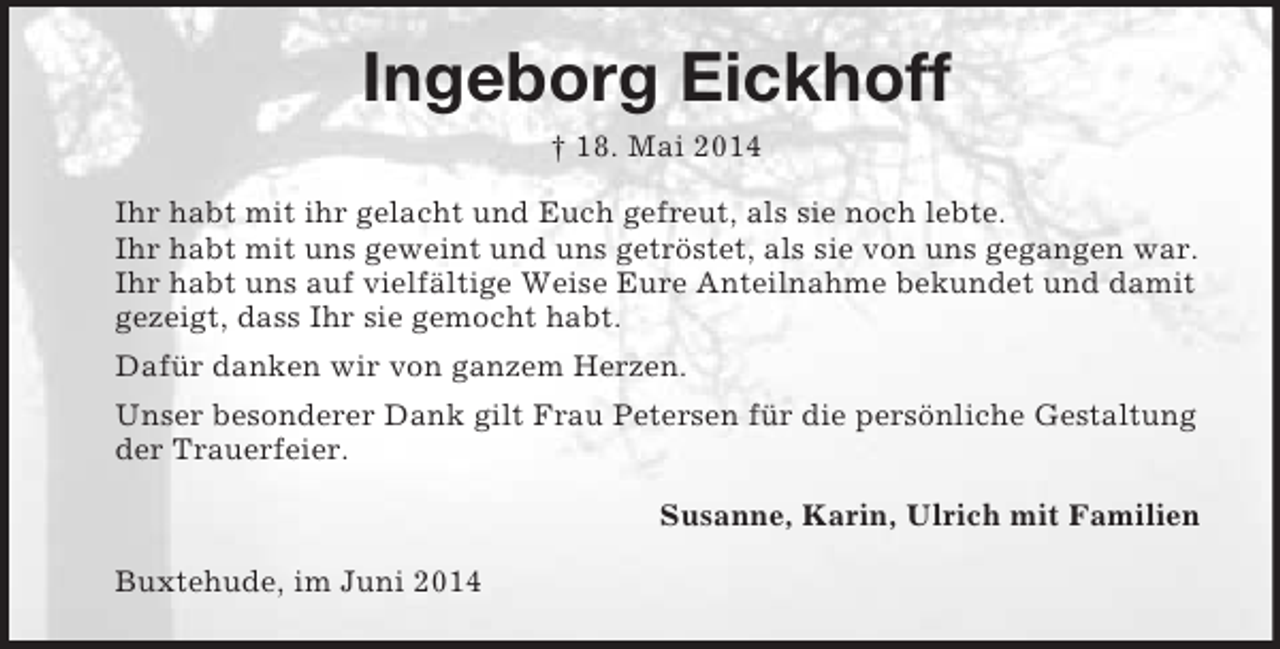 <p>Ingeborg Eickhoff<br />† 18. Mai 2014<br />Ihr habt mit ihr gelacht und Euch gefreut, als sie noch lebte.<br />Ihr habt mit uns geweint und uns getröstet, als sie von uns gegangen war.<br />Ihr habt uns auf vielfältige Weise Eure Anteilnahme bekundet und damit gezeigt, dass Ihr sie gemocht habt.<br />Dafür danken wir von ganzem Herzen.<br />Unser besonderer Dank gilt Frau Petersen für die persönliche Gestaltung der Trauerfeier.<br />Susanne, Karin, Ulrich mit Familien<br />Buxtehude, im Juni 2014</p>