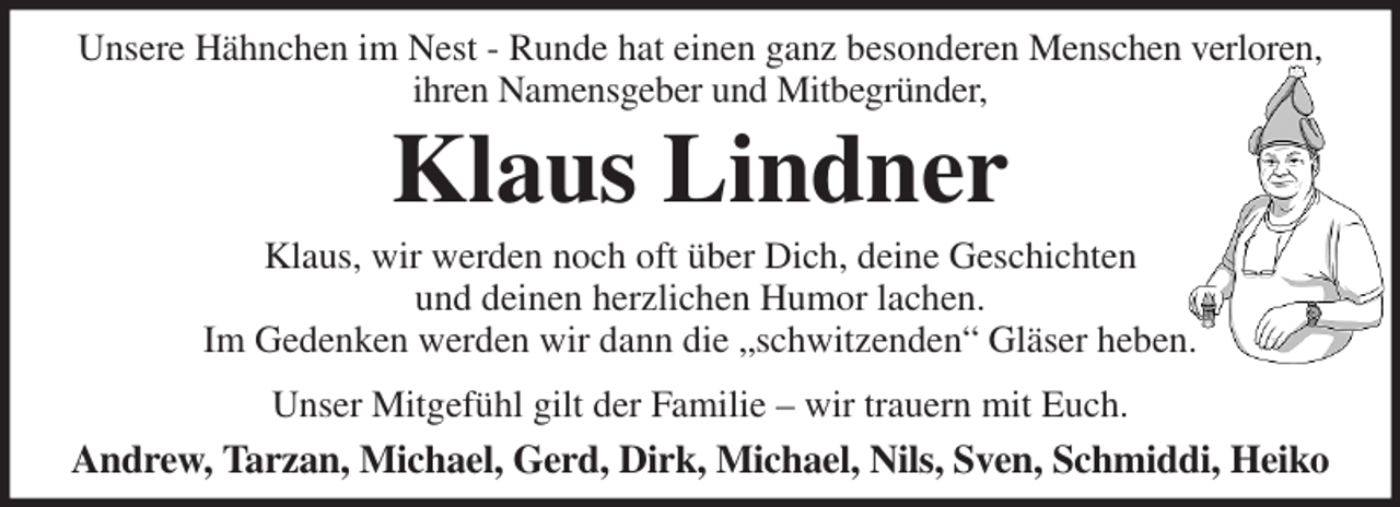 <p>Unsere Hähnchen im Nest - Runde hat einen ganz besonderen Menschen verloren,<br />ihren Namensgeber und Mitbegründer,<br />Klaus Lindner<br />Klaus, wir werden noch oft über Dich, deine Geschichten<br />und deinen herzlichen Humor lachen.<br />Im Gedenken werden wir dann die „schwitzenden“ Gläser heben.<br />Unser Mitgefühl gilt der Familie - wir trauern mit Euch.<br />Andrew, Tarzan, Michael, Gerd, Dirk, Michael, Nils, Sven, Schmiddi, Heiko</p>