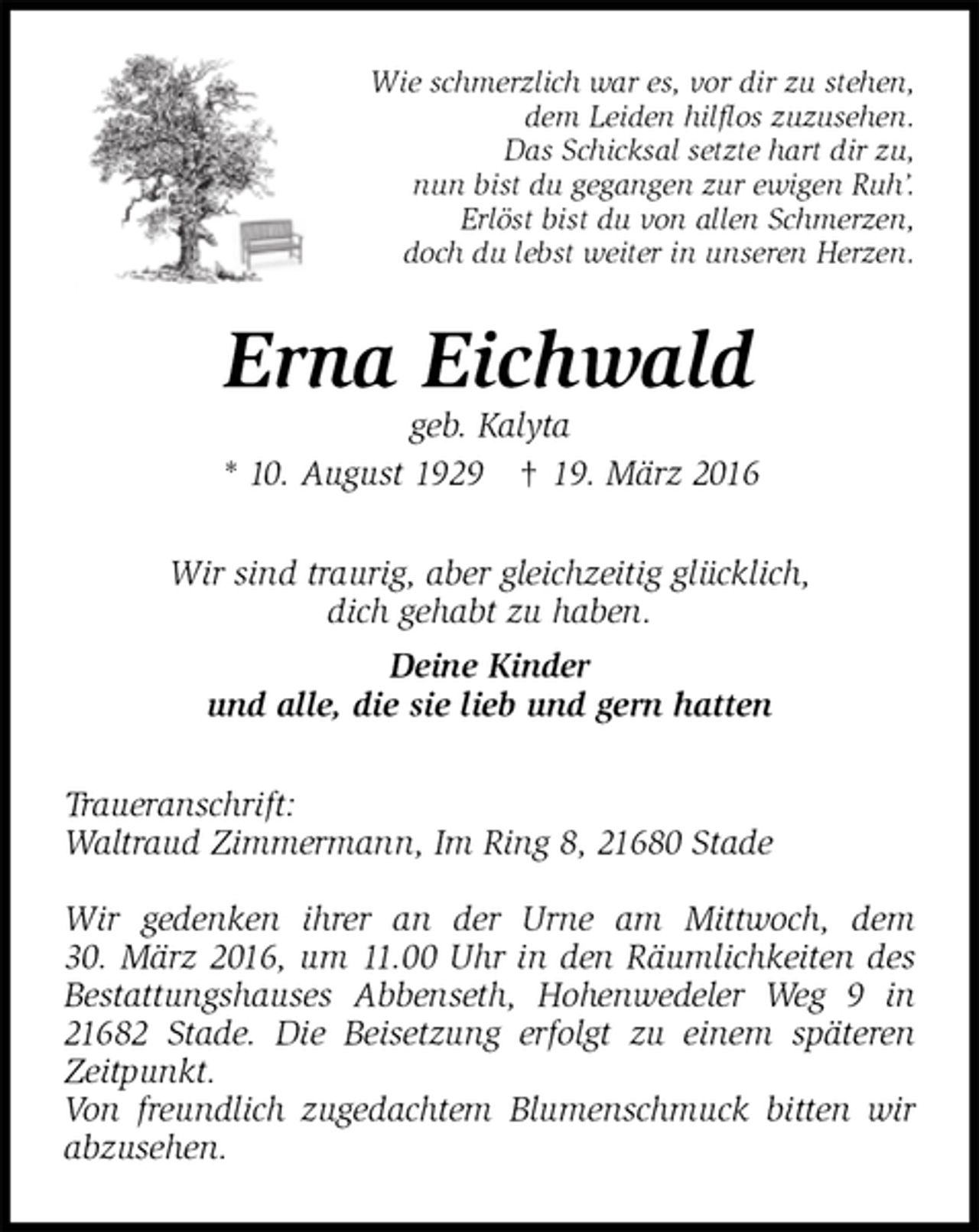 <p>Wie schmerzlich war es, vor dir zu stehen,<br />dem Leiden hilflos zuzusehen.<br />Das Schicksal setzte hart dir zu,<br />nun bist du gegangen zur ewigen Ruh’.<br />Erlöst bist du von allen Schmerzen,<br />doch du lebst weiter in unseren Herzen.<br />Erna Eichwald<br />geb. Kalyta<br />* 10. August 1929 † 19. März 2016<br />Wir sind traurig, aber gleichzeitig glücklich,<br />dich gehabt zu haben.<br />Deine Kinder<br />und alle, die sie lieb und gern hatten<br />Traueranschrift:<br />Waltraud Zimmermann, Im Ring 8, 21680 Stade</p>
<p>Wir gedenken ihrer an der Urne am Mittwoch, dem<br />30. März 2016, um 11.00 Uhr in den Räumlichkeiten des Bestattungshauses Abbenseth, Hohenwedeler Weg 9 in 21682 Stade. Die Beisetzung erfolgt zu einem späteren Zeitpunkt.<br />Von freundlich zugedachtem Blumenschmuck bitten wir abzusehen.</p>