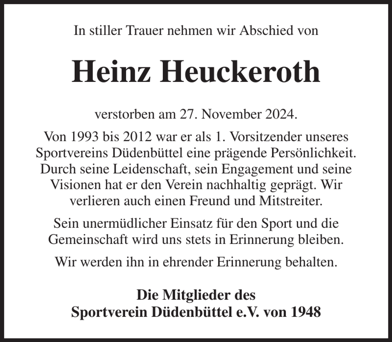 <p>In stiller Trauer nehmen wir Abschied von<br />Heinz Heuckeroth<br />verstorben am 27. November 2024.<br />Von 1993 bis 2012 war er als 1. Vorsitzender unseres<br />Sportvereins Düdenbüttel eine prägende Persönlichkeit.<br />Durch seine Leidenschaft, sein Engagement und seine<br />Visionen hat er den Verein nachhaltig geprägt. Wir<br />verlieren auch einen Freund und Mitstreiter.<br />Sein unermüdlicher Einsatz für den Sport und die<br />Gemeinschaft wird uns stets in Erinnerung bleiben.<br />Wir werden ihn in ehrender Erinnerung behalten.<br />Die Mitglieder des<br />Sportverein Düdenbüttel e.V. von 1948</p>