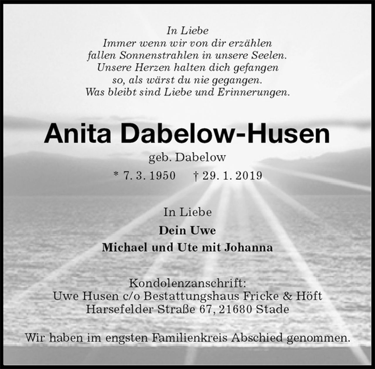 <p>In Liebe<br />Immer wenn wir von dir erzählen<br />fallen Sonnenstrahlen in unsere Seelen.<br />Unsere Herzen halten dich gefangen<br />so, als wärst du nie gegangen.<br />Was bleibt sind Liebe und Erinnerungen.<br />Anita Dabelow-Husen<br />geb. Dabelow<br />* 7. 3. 1950 † 29. 1. 2019<br />In Liebe<br />Dein Uwe<br />Michael und Ute mit Johanna<br />Kondolenzanschrift:<br />Uwe Husen c/o Bestattungshaus Fricke &amp; Höft<br />Harsefelder Straße 67, 21680 Stade</p>
<p>Wir haben im engsten Familienkreis Abschied genommen.</p>