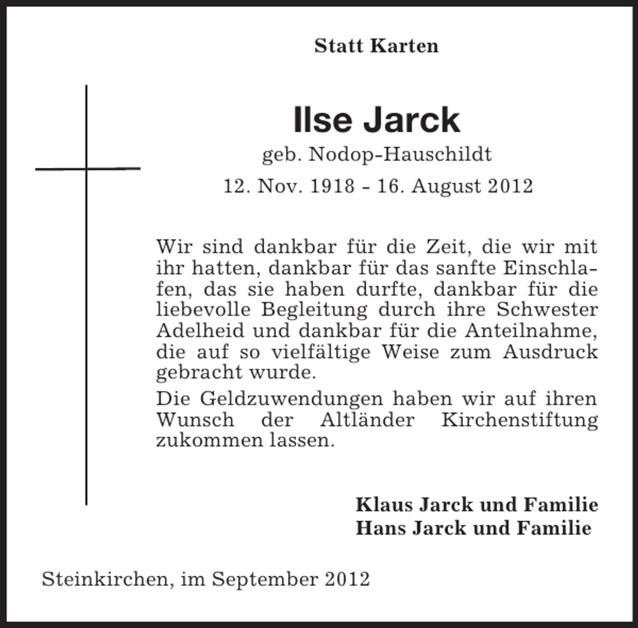 <p>Statt Karten</p><p>Ilse Jarck<br />geb. Nodop-Hauschildt<br />12. Nov. 1918 - 16. August 2012<br />Wir sind dankbar für die Zeit, die wir mit<br />ihr hatten, dankbar für das sanfte Einschlafen, das sie haben durfte, dankbar für die<br />liebevolle Begleitung durch ihre Schwester<br />Adelheid und dankbar für die Anteilnahme,<br />die auf so vielfältige Weise zum Ausdruck<br />gebracht wurde.<br />Die Geldzuwendungen haben wir auf ihren<br />Wunsch der Altländer Kirchenstiftung<br />zukommen lassen.<br />Klaus Jarck und Familie<br />Hans Jarck und Familie<br />Steinkirchen, im September 2012</p>