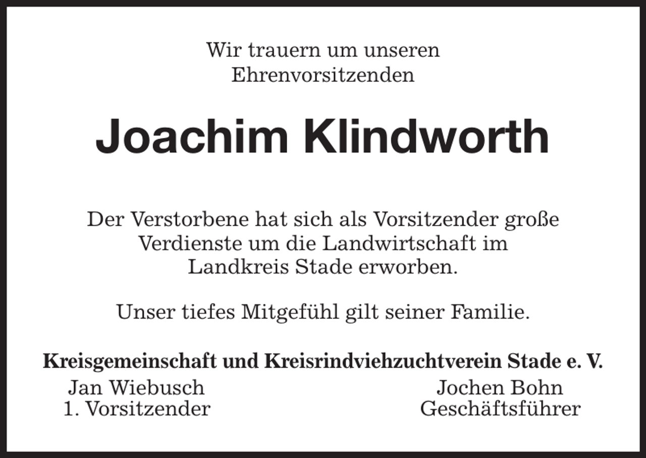 <p>Wir trauern um unseren<br />Ehrenvorsitzenden<br />Joachim Klindworth<br />Der Verstorbene hat sich als Vorsitzender große<br />Verdienste um die Landwirtschaft im<br />Landkreis Stade erworben.</p><p>Unser tiefes Mitgefühl gilt seiner Familie.<br />Kreisgemeinschaft und Kreisrindviehzuchtverein Stade e. V.<br />Jan Wiebusch Jochen Bohn<br />1. Vorsitzender Geschäftsführer</p>
