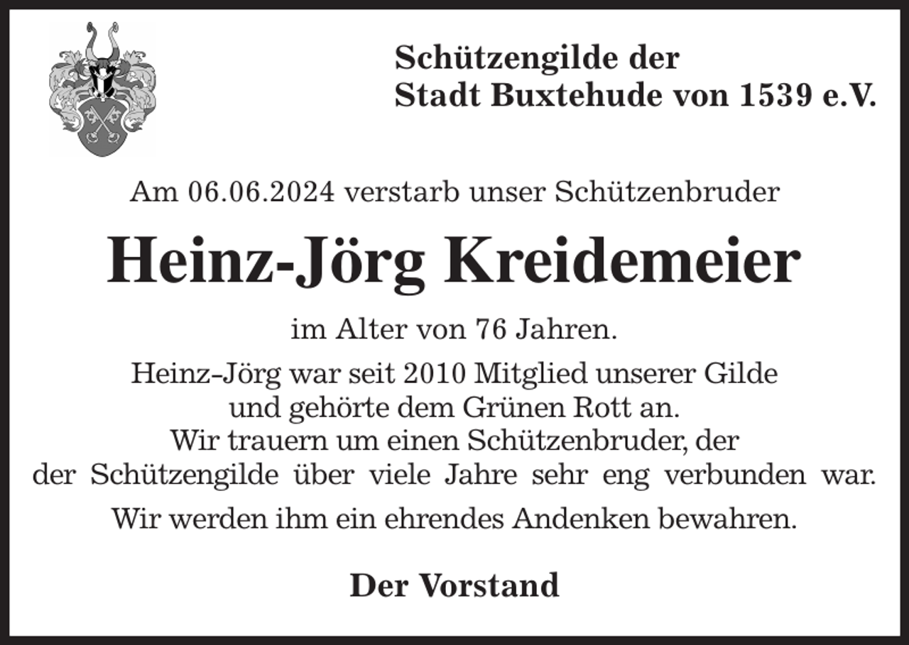 <p>Schützengilde der<br />Stadt Buxtehude von 1539 e.V.</p><p>Am 06.06.2024 verstarb unser Schützenbruder<br />Heinz-Jörg Kreidemeier<br />im Alter von 76 Jahren.<br />Heinz-Jörg war seit 2010 Mitglied unserer Gilde<br />und gehörte dem Grünen Rott an.<br />Wir trauern um einen Schützenbruder, der<br />der Schützengilde über viele Jahre sehr eng verbunden war.<br />Wir werden ihm ein ehrendes Andenken bewahren.<br />Der Vorstand</p>
