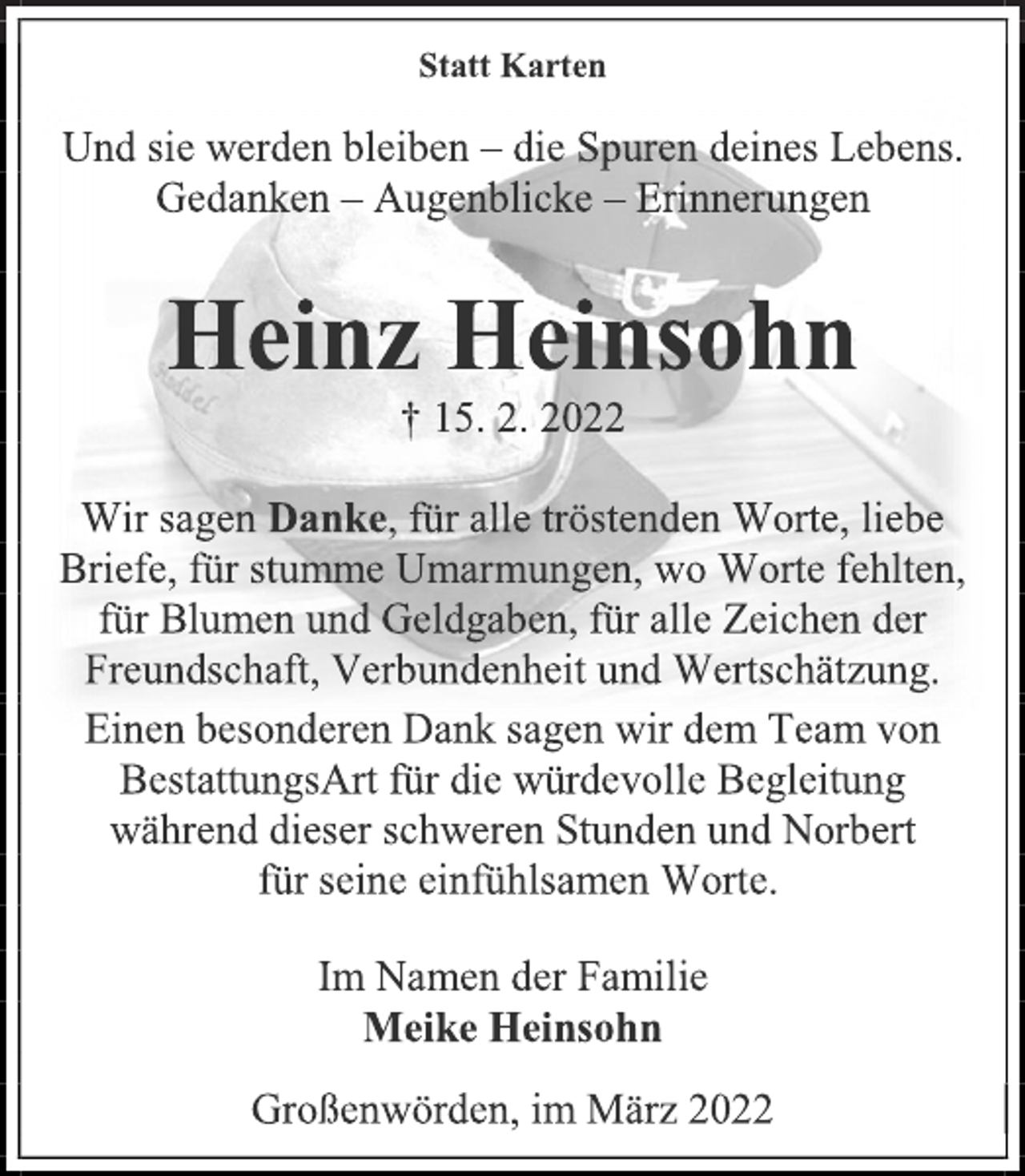 <p>Statt Karten<br />Und sie werden bleiben - die Spuren deines Lebens.<br />Gedanken - Augenblicke - Erinnerungen<br />Heinz Heinsohn<br />† 15. 2. 2022<br />Wir sagen Danke, für alle tröstenden Worte, liebe<br />Briefe, für stumme Umarmungen, wo Worte fehlten,<br />für Blumen und Geldgaben, für alle Zeichen der<br />Freundschaft, Verbundenheit und Wertschätzung.<br />Einen besonderen Dank sagen wir dem Team von<br />BestattungsArt für die würdevolle Begleitung<br />während dieser schweren Stunden und Norbert<br />für seine einfühlsamen Worte.<br />Im Namen der Familie<br />Meike Heinsohn<br />Großenwörden, im März 2022</p>