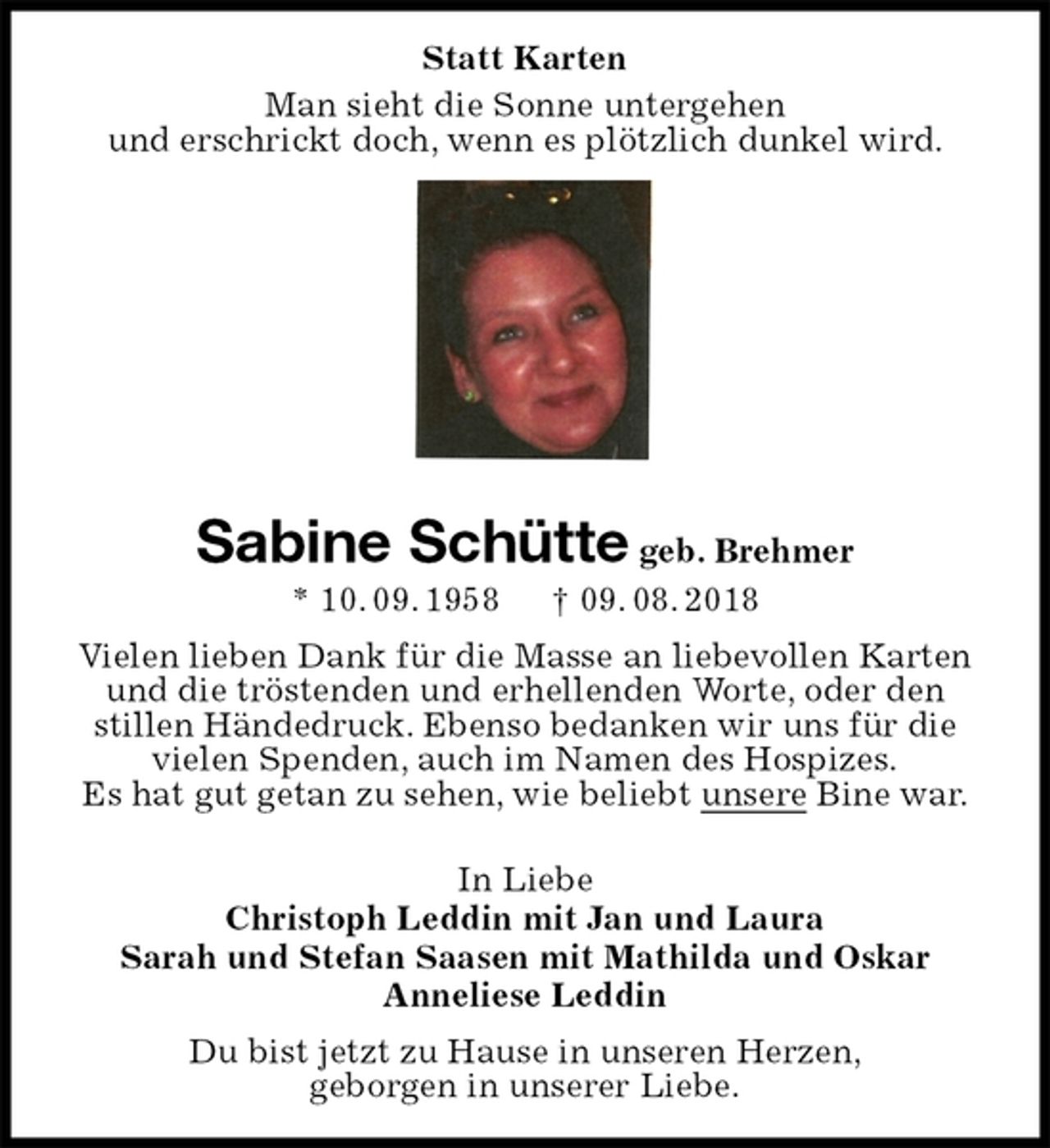 <p>Statt Karten<br />Man sieht die Sonne untergehen<br />und erschrickt doch, wenn es plötzlich dunkel wird.</p><p>Sabine Schütte geb. Brehmer<br />* 10. 09. 1958 † 09. 08. 2018<br />Vielen lieben Dank für die Masse an liebevollen Karten und die tröstenden und erhellenden Worte, oder den stillen Händedruck. Ebenso bedanken wir uns für die vielen Spenden, auch im Namen des Hospizes.<br />Es hat gut getan zu sehen, wie beliebt unsere Bine war.</p><p>In Liebe<br />Christoph Leddin mit Jan und Laura<br />Sarah und Stefan Saasen mit Mathilda und Oskar<br />Anneliese Leddin<br />Du bist jetzt zu Hause in unseren Herzen,<br />geborgen in unserer Liebe.</p>