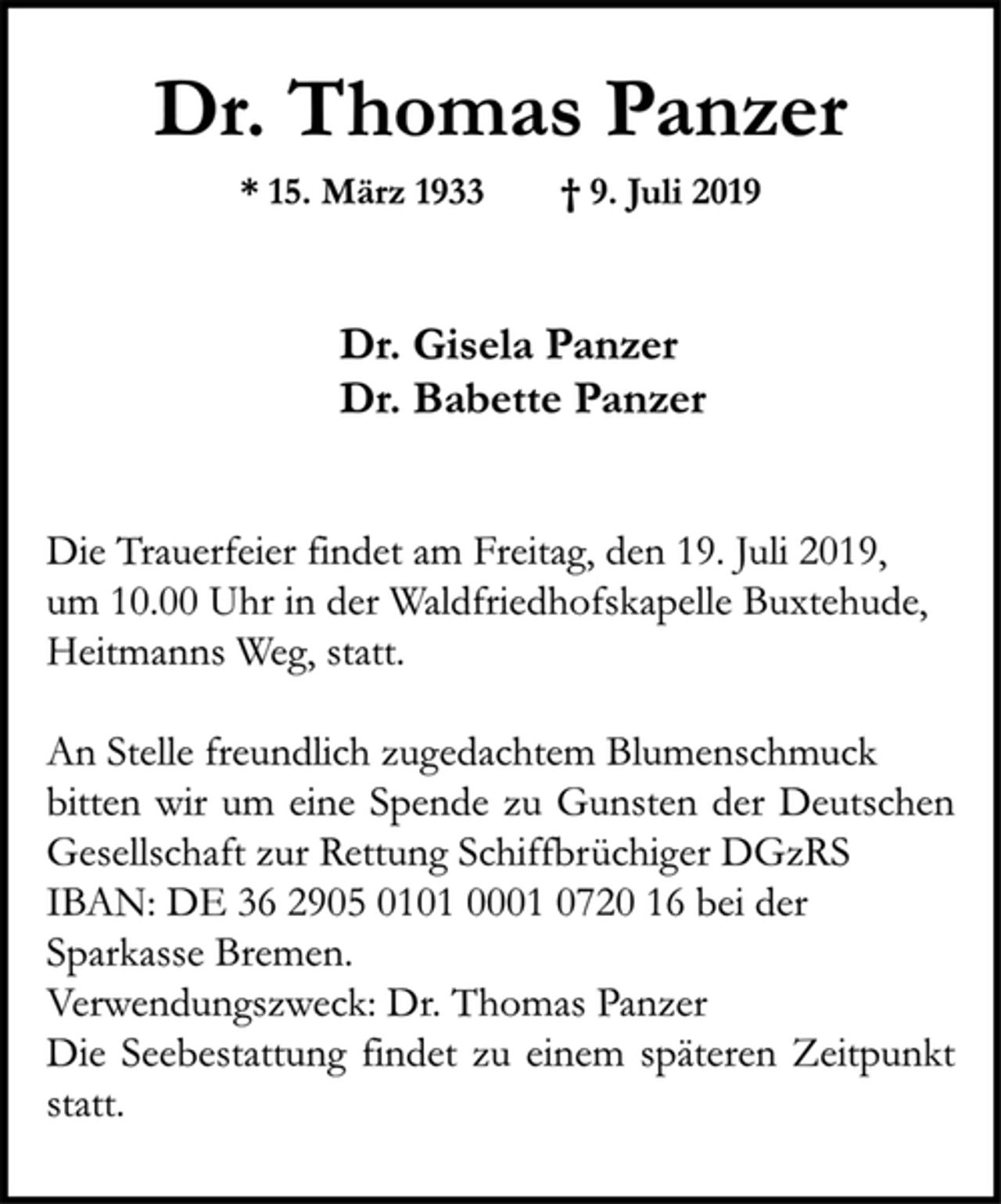 <p>Dr. Thomas Panzer<br />* 15. März 1933 † 9. Juli 2019<br />Dr. Gisela Panzer<br />Dr. Babette Panzer<br />Die Trauerfeier findet am Freitag, den 19. Juli 2019,<br />um 10.00 Uhr in der Waldfriedhofskapelle Buxtehude, Heitmanns Weg, statt.<br />An Stelle freundlich zugedachtem Blumenschmuck bitten wir um eine Spende zu Gunsten der Deutschen Gesellschaft zur Rettung Schiffbrüchiger DGzRS IBAN: DE 36 2905 0101 0001 0720 16 bei der Sparkasse Bremen.<br />Verwendungszweck: Dr. Thomas Panzer<br />Die Seebestattung findet zu einem späteren Zeitpunkt statt.</p>