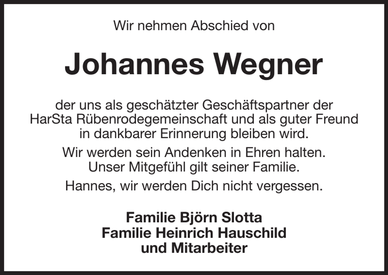 <p>Wir nehmen Abschied von<br />Johannes Wegner<br />der uns als geschätzter Geschäftspartner der<br />HarSta Rübenrodegemeinschaft und als guter Freund in dankbarer Erinnerung bleiben wird.<br />Wir werden sein Andenken in Ehren halten.<br />Unser Mitgefühl gilt seiner Familie.<br />Hannes, wir werden Dich nicht vergessen.<br />Familie Björn Slotta<br />Familie Heinrich Hauschild<br />und Mitarbeiter</p>