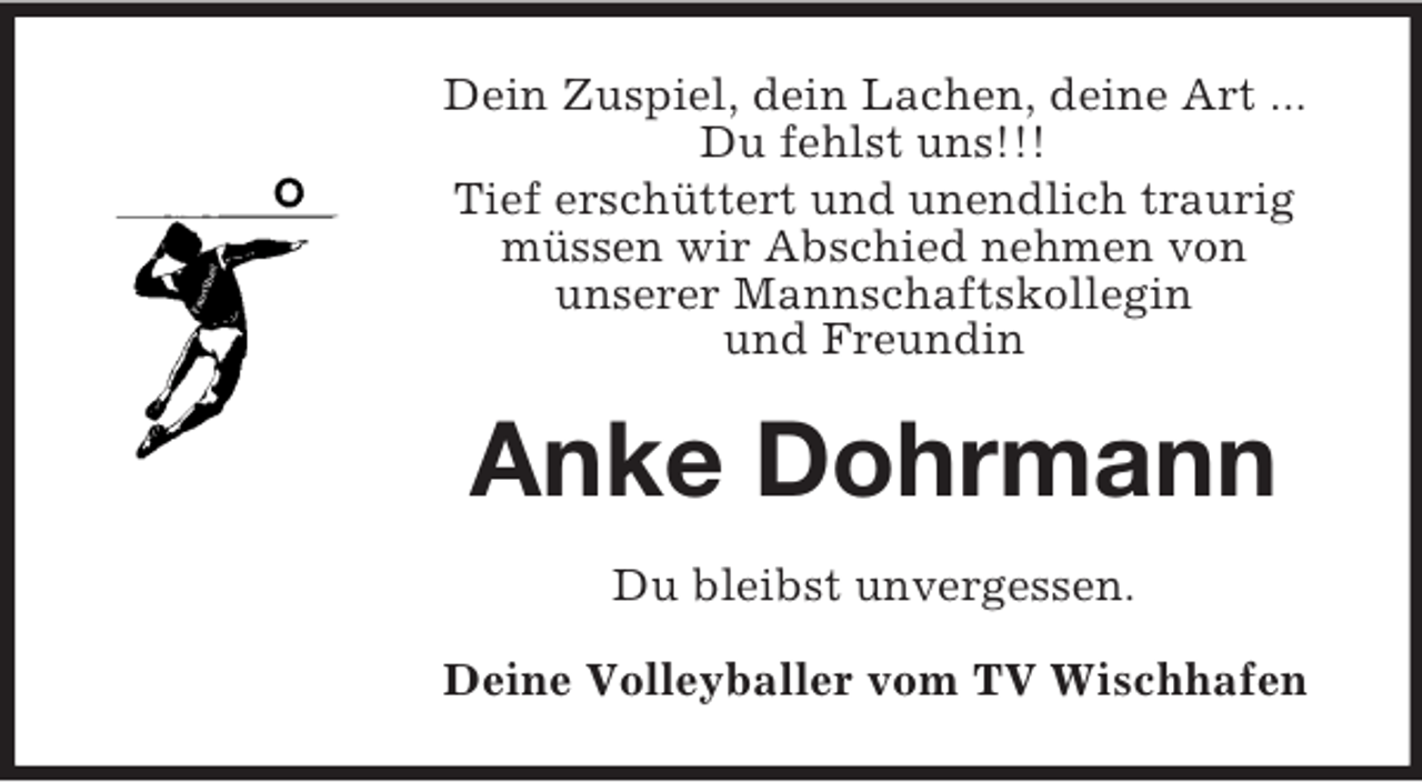 <p>Dein Zuspiel, dein Lachen, deine Art ...<br />Du fehlst uns!!!<br />Tief erschüttert und unendlich traurig<br />müssen wir Abschied nehmen von<br />unserer Mannschaftskollegin<br />und Freundin</p><p>Anke Dohrmann<br />Du bleibst unvergessen.<br />Deine Volleyballer vom TV Wischhafen</p>