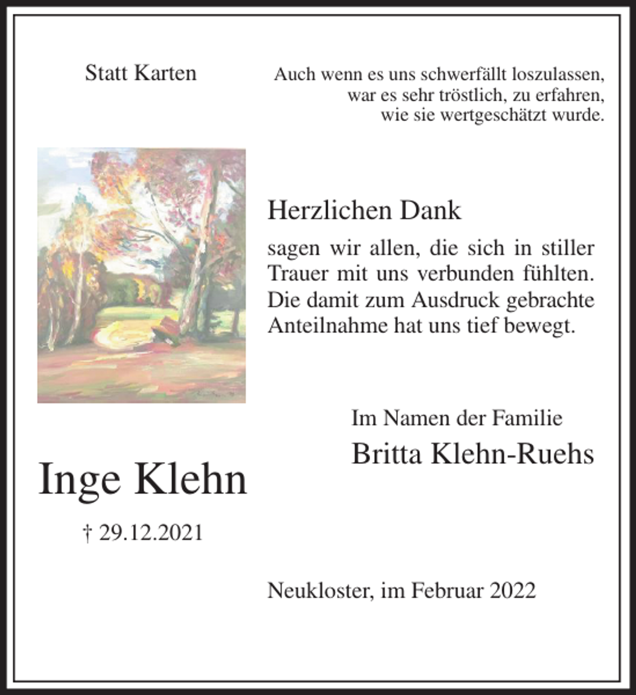 <p>Auch wenn es uns schwerfällt loszulassen,<br />war es sehr tröstlich, zu erfahren,<br />wie sie wertgeschätzt wurde.<br />Herzlichen Dank<br />sagen wir allen, die sich in stiller Trauer mit uns verbunden fühlten. Die damit zum Ausdruck gebrachte<br />Anteilnahme hat uns tief bewegt.</p>
<p>Neukloster, im Februar 2022<br />Im Namen der Familie</p>
<p>Britta Klehn-Ruehs</p>
<p>Inge Klehn</p>
<p>† 29.12.2021</p>
<p>Statt Karten</p>